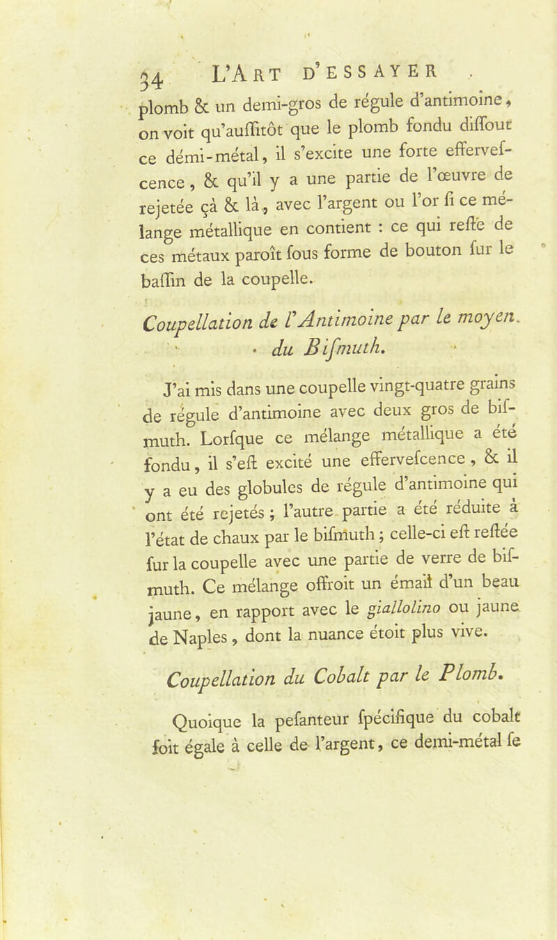 54 L’A RT D5 ESSAYER . plomb & un demi-gros de régule d’antimoine, on voit qu’auffitôt que le plomb fondu diffout ce demi-métal, il s’excite une forte effervef- cence, & qu’il y a une partie de 1 œuvre de rejetée çà & là,, avec l’argent ou 1 oi fi ce mé- lange métallique en contient : ce qui relie de ces métaux paroît fous forme de bouton fur le baffin de la coupelle. Coupellation de /’Antimoine par le moyen. • du Bifmuth. J’ai mis dans une coupelle vingt-quatre grains de régule d’antimoine avec deux gros de bif- muth. Lorfque ce mélange métallique a été fondu, il s’eft excité une effervefcence , & il y a eu des globules de régule d’antimoine qui ont été rejetés ; l’autre partie a ete réduite a l’état de chaux par le bifmuth ; celle-ci ell reliée fur la coupelle avec une partie de verre de bif- muth. Ce mélange oftroit un émail d’un beau jaune, en rapport avec le giallolino ou jaune de Naples, dont la nuance étoit plus vive. Coupellation du Cobalt par le Plomb. Quoique la pefanteur fpecinque du cobalt foit égale à celle de l’argent, ce demi-métal fe