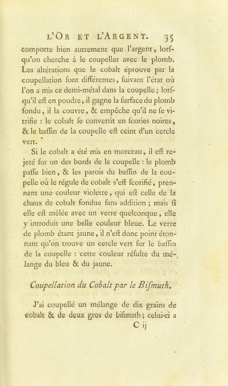 comporte bien autrement que l’argent, lorf- qu’on cherche à le coupeller avec le plomb. Les altérations que le cobalt éprouve par la coupellation font differentes, fuivant l’état où l’on a mis ce demi-métal dans la coupelle ; lorf- qu’il eft en poudre, il gagne la furface du plomb fondu, il la couvre, & empêche qu’il ne fe vi- trifie : le cobalt fe convertit en fcories noires, & le baffin de la coupelle eft ceint d’un cercle vert. Si le cobalt a été mis en morceau, il eft re- jeté fur un des bords de la coupelle : le plomb paffe bien, & les parois du baffin de la cou- pelle où le régule de cobalt s’eft fcorifié, pren- nent une couleur violette, qui eft celle de la chaux de cobalt fondue fans addition ; mais lî elle eft mêlée avec un verre quelconque, elle y introduit une belle couleur bleue. Le verre de plomb étant jaune, il n’eft donc point éton- nant qu’on trouve un cercle vert fur le baffin de la coupelle : cette couleur réfulte du mé- lange du bleu & du jaune. Coupellation du. Cobalt par le Bifmutk. J’ai coupelle un mélange de dix grains de cobalt & de deux gros de bifmuth; celui-ci a Cij