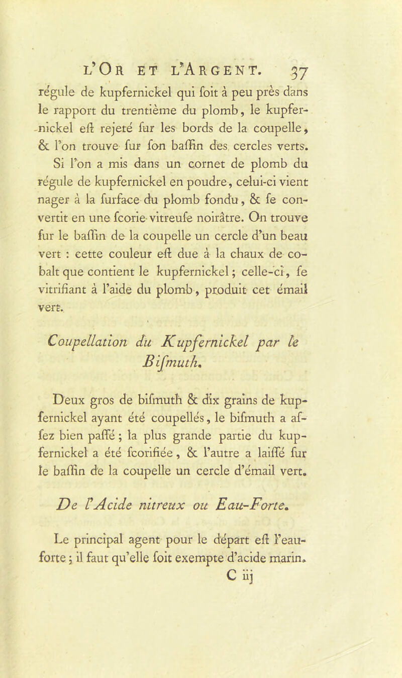 régule de kupfernickel qui foit à peu près dans le rapport du trentième du plomb, le kupfer- nickel eft rejeté fur les bords de la coupelle, & l’on trouve fur fon bafïin des cercles verts. Si l’on a mis dans un cornet de plomb du régule de kupfernickel en poudre, celui-ci vient nager à la furface du plomb fondu, & fe con- vertit en une fcorie- vitreufe noirâtre. On trouve fur le bafïin de la coupelle un cercle d’un beau vert : cette couleur e-ft due à la chaux de co- balt que contient le kupfernickel ; celle-ci, fe vitrifiant à l’aide du plomb, produit cet émail vert. Coupellation du Kupfernickel par te Bifmuth, Deux gros de bifmuth & dix grains de kup- fernickel ayant été coupellés, le bifmuth a af- fez bien paffé ; la plus grande partie du kup- fernickel a été fcorifiée, & l’autre a laiffé fur le baflin de la coupelle un cercle d’émail vert. De l'Acide nitreux ou Eau-Forte. Le principal agent pour le départ eR Feau- forte ; il faut qu’elle foit exempte d’acide marin, C iij