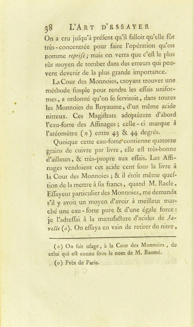 On a cru jufqu’à préfent qu’il falloir quelle fut très - concentrée pour faire l’operation qu on nomme reprife ; mais on verra que c’eft le plus sûr moyen de tomber dans des erreurs qui peu- vent devenir de la plus grande importance. La Cour des Monnoies, croyant trouver une méthode fimple pour rendre les effais unifor- mes , a ordonné qu’on fe ferviroit, dans toutes les Monnoies du Royaume, d’un même acide nitreux. Ces Magiftrats adoptèrent d’abord l’eau-forte des Affinages ; celle - ci marque à l’aréomètre (/z) entre 43 & 44 degrés. Quoique cette eau-forte’'contienne quatorze grains de cuivre par livre, elle eft très-bonne d’ailleurs, & très-propre aux effais. Les Affi- nages vendoient cet acide cent fous la livre à la Cour des Monnoies ; & il étoit même quef- tion de la mettre à fix francs, quand M. Racle, Effayeur particulier des Monnoies, me demanda s’il y avoit un moyen d’avoir à meilleur mar- ché une eau - forte pure & d’une égale force : je l’adreffai à la manufaâure d’acides de Ja- velle (0). On effaya en vain de retirer du nitre , (r.) On fait ufage, à la Cour des Monnoies , de celui qui eft connu fous le nom de M. Baumé. (0) Près de Paris.