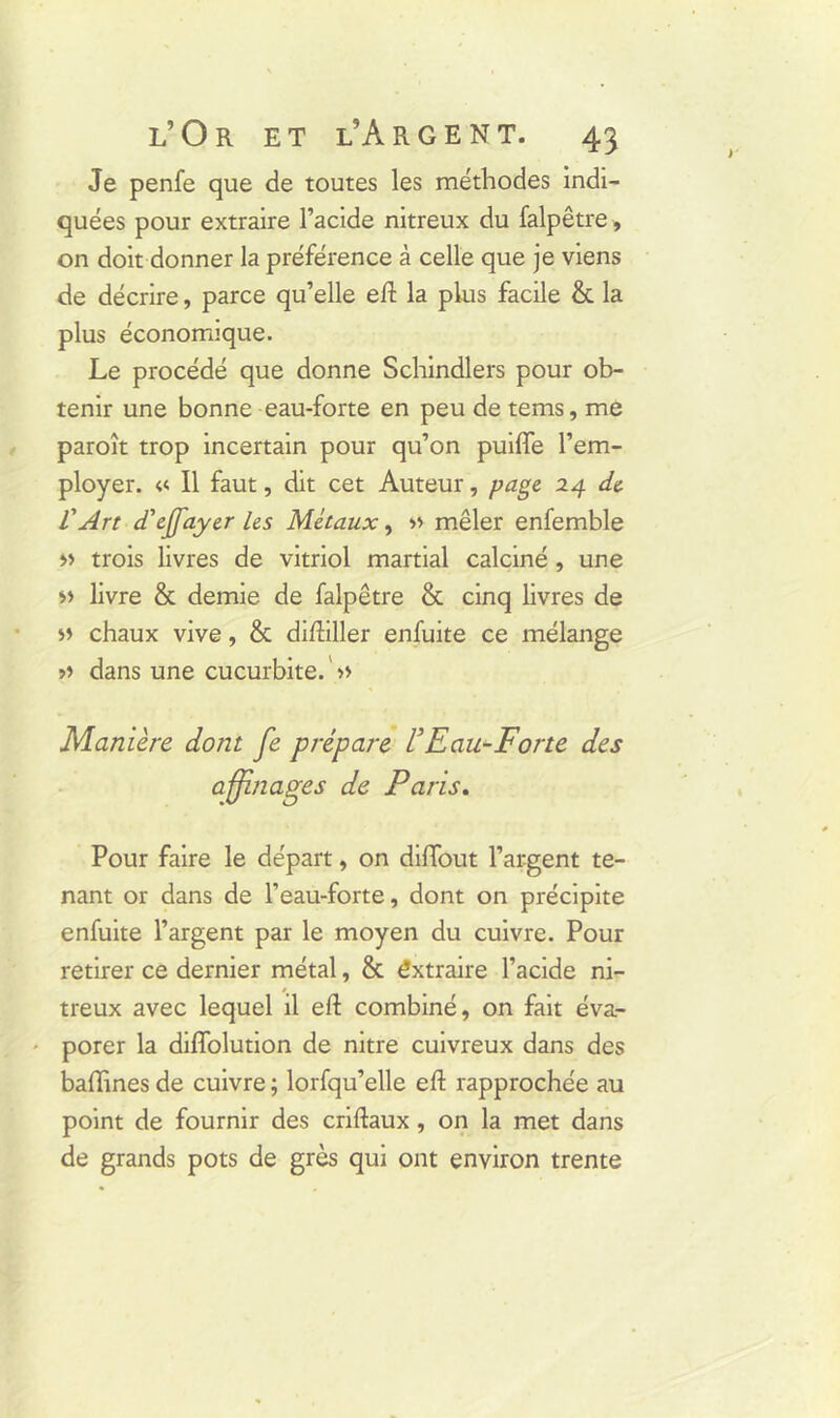 Je penfe que de toutes les méthodes indi- quées pour extraire l’acide nitreux du falpêtre, on doit donner la préférence à celle que je viens de décrire, parce qu’elle eft la plus facile & la plus économique. Le procédé que donne Schindlers pour ob- tenir une bonne eau-forte en peu de tems, me paroît trop incertain pour qu’on puiffe l’em- ployer. « Il faut, dit cet Auteur, page 24 de l'Art d’effayer les Métaux, » mêler enfemble >> trois livres de vitriol martial calciné , une livre & demie de falpêtre & cinq livres de » chaux vive, & difhller enfuite ce mélange >> dans une cucurbite. ' » Manière dont fe prépare VEau-Forte des affinages de Paris. Pour faire le départ, on difiout l’argent te- nant or dans de l’eau-forte, dont on précipite enfuite l’argent par le moyen du cuivre. Pour retirer ce dernier métal, & êxtraire l’acide ni- treux avec lequel il eft combiné, on fait éva- porer la diflolution de nitre cuivreux dans des badines de cuivre ; lorfqu’elle eft rapprochée au point de fournir des criftaux, on la met dans de grands pots de grès qui ont environ trente