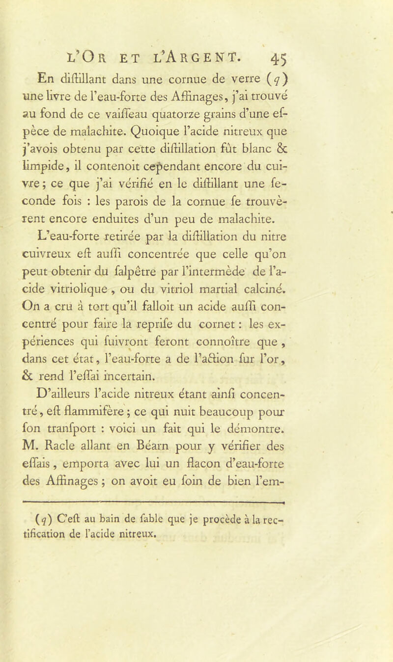 En difhllant dans une cornue de verre (</) une livre de l’eau-forte des Affinages, j’ai trouvé au fond de ce vaiffeau quatorze grains d’une ef- pèce de malachite. Quoique l’acide nitreux que j’avois obtenu par cette diffillation fût blanc & limpide, il contenoit cependant encore du cui- vre ; ce que j’ai vérifié en le difhllant une fé- condé fois : les parois de la cornue fe trouvè- rent encore enduites d’un peu de malachite. L’eau-forte retirée par la diffillation du nitre cuivreux efh auffi concentrée que celle qu’on peut obtenir du falpêtre par l’intermède de l’a- cide vitriolique , ou du vitriol martial calciné. On a cru à tort qu’il falloit un acide auffi con- centré pour faire la reprife du cornet : les ex- périences qui fuivront feront connoître que , dans cet état, l’eau-forte a de l’aftion fur l’or, & rend l’efîai incertain. D’ailleurs l’acide nitreux étant -ainfi concen- tré , eft flammifère ; ce qui nuit beaucoup pour fon tranfport : voici un fait qui le démontre. M. Racle allant en Béarn pour y vérifier des effais, emporta avec lui un flacon d’eau-forte des Affinages ; on avoit eu foin de bien l’em- (q) C’eft au bain de fable que je procède à la rec- tification de l’acide nitreux.