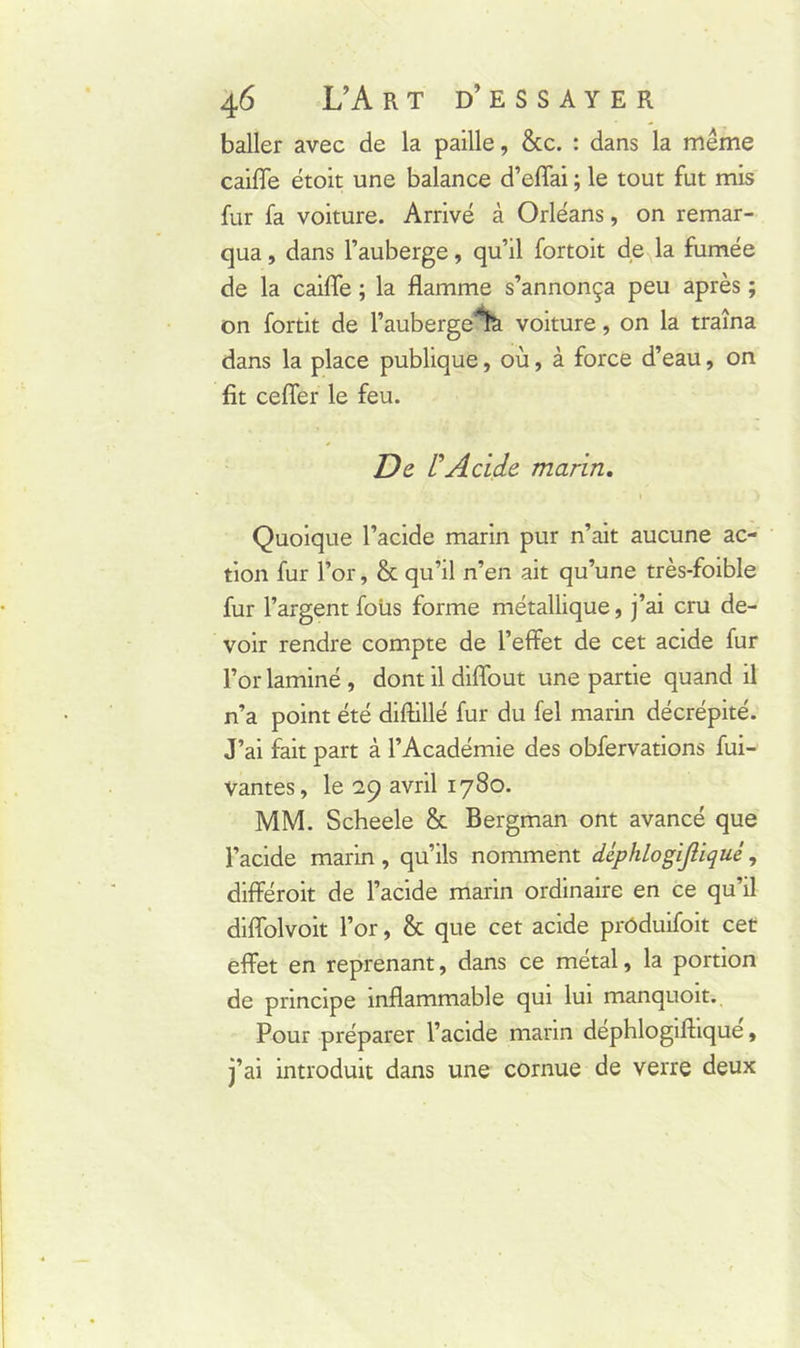 baller avec de la paille, &c. : dans la même caiffe étoit une balance d’effai ; le tout fut mis fur fa voiture. Arrivé à Orléans, on remar- qua , dans l’auberge, qu’il fortoit de la fumée de la caiffe ; la flamme s’annonça peu après ; on fortit de l’auberge % voiture, on la traîna dans la place publique, où, à force d’eau, on fit ceffer le feu. De L’Acide marin. Quoique l’acide marin pur n’ait aucune ac- tion fur l’or, & qu’il n’en ait qu’une très-foible fur l’argent fous forme métallique, j’ai cru de- voir rendre compte de l’effet de cet acide fur l’or laminé , dont il diffout une partie quand il n’a point été diftillé fur du fel marin décrépité. J’ai fait part à l’Académie des obfervations fui- vantes, le 29 avril 1780. MM. Scheele & Bergman ont avancé que l’acide marin, qu’ils nomment déphlogijliqué, différoit de l’acide marin ordinaire en ce qu’il diffolvoit l’or, & que cet acide prôduifoit cet effet en reprenant, dans ce métal, la portion de principe inflammable qui lui manquoit. Pour préparer l’acide marin dephlogiflique, j’ai introduit dans une cornue de verre deux