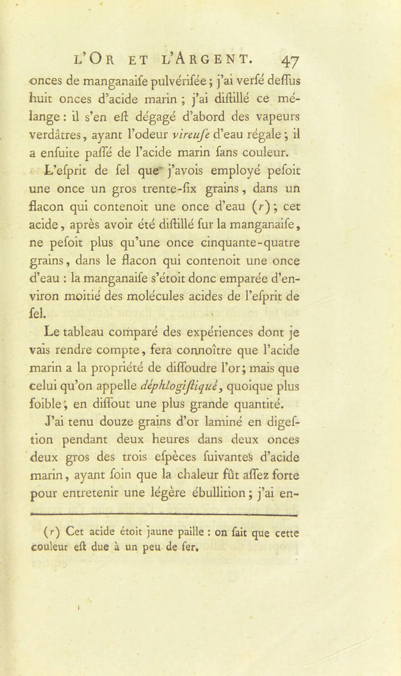 onces de manganaife pulvérifée ; j’ai verfé deflus huit onces d’acide marin ; j’ai diftillé ce mé- lange : il s’en eft dégagé d’abord des vapeurs verdâtres, ayant l’odeur vireufe d’eau régale ; il a enfuite pafle de l’acide marin fans couleur. L’efprit de fel que j’avois employé pefoit une once un gros trente-fix grains, dans un flacon qui contenoit une once d’eau (/ ) ; cet acide, après avoir été diftillé fur la manganaife, ne pefoit plus qu’une once cinquante-quatre grains, dans le flacon qui contenoit une once d’eau : la manganaife s’étoit donc emparée d’en- viron moitié des molécules acides de l’efprit de fel. Le tableau comparé des expériences dont je vais rendre compte, fera connoître que l’acide marin a la propriété de difloudre l’or; mais que celui qu’on appelle déphlogijliqué, quoique plus foible; en diflout une plus grande quantité. J’ai tenu douze grains d’or laminé en digef- tion pendant deux heures dans deux onces deux gros des trois efpèces fuivanteS d’acide marin, ayant foin que la chaleur fût allez forte pour entretenir une légère ébullition ; j’ai en- (r) Cet acide étoit jaune paille : on fait que cette couleur eft due à un peu de fer. I