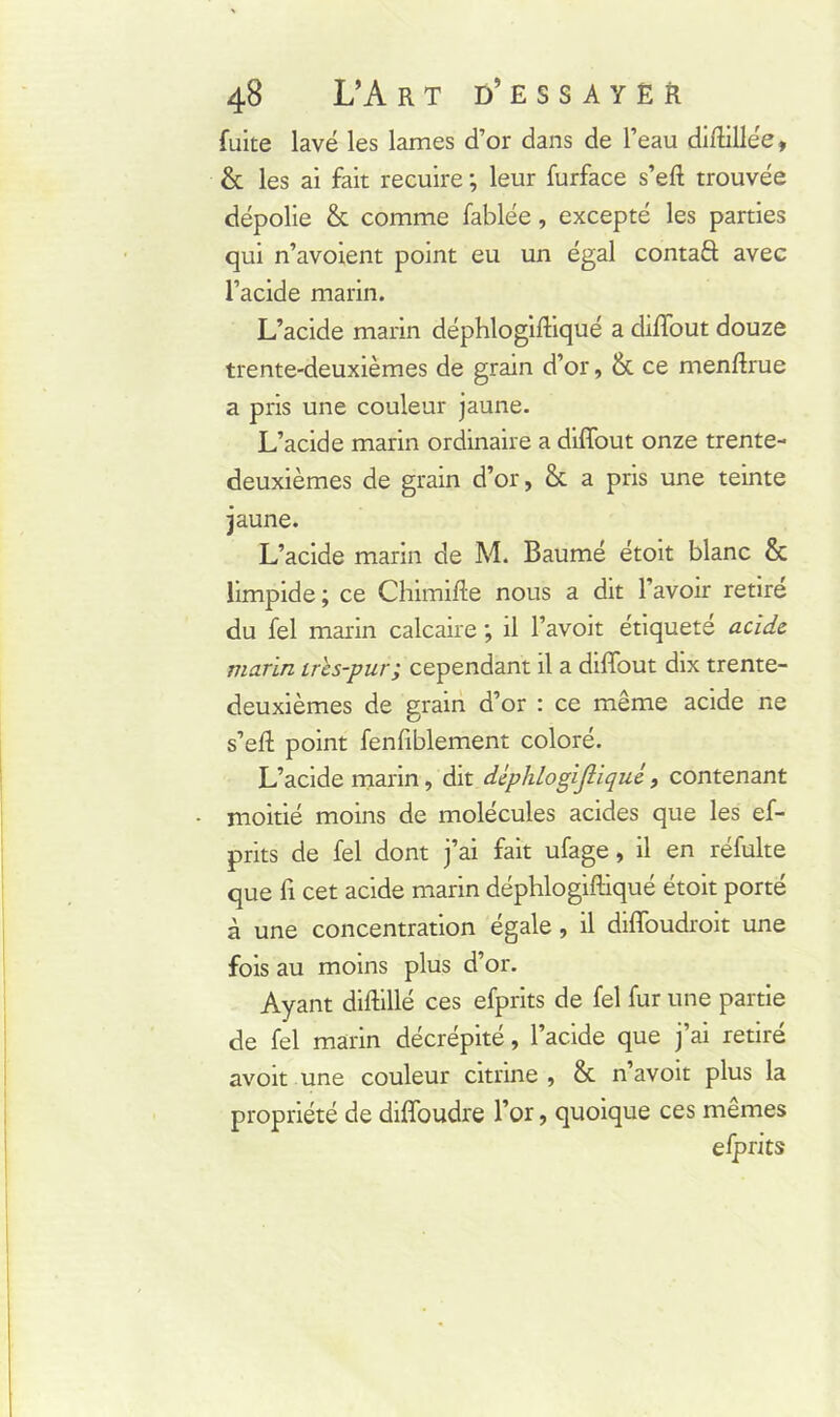 fuite lavé les lames d’or dans de l’eau diffillée» & les ai fait recuire ; leur furface s’eft trouvée dépolie & comme Tablée, excepté les parties qui n’avoient point eu un égal contaft avec l’acide marin. L’acide marin déphlogiffiqué a diffout douze trente-deuxièmes de grain d’or, & ce menffiue a pris une couleur jaune. L’acide marin ordinaire a diffout onze trente- deuxièmes de grain d’or, & a pris une teinte jaune. L’acide marin de M. Baumé étoit blanc &: limpide ; ce Chimifte nous a dit l’avoir retire du fel marin calcaire ; il l’avoit étiqueté acide, marin ires-pur; cependant il a diffout dix trente- deuxièmes de grain d’or : ce même acide ne s’eft point fenfiblement coloré. L’acide marin, dit déphlogijliqué, contenant moitié moins de molécules acides que les ef- prits de fel dont j’ai fait ufage, il en réfulte que fi cet acide marin déphlogiffiqué étoit porté à une concentration égale, il diffoudroit une fois au moins plus d’or. Ayant diffillé ces efprits de fel fur une partie de fel marin décrépité, l’acide que j’ai retiré avoit une couleur citnne , & n’avoit plus la propriété de diffoudre l’or, quoique ces mêmes efprits