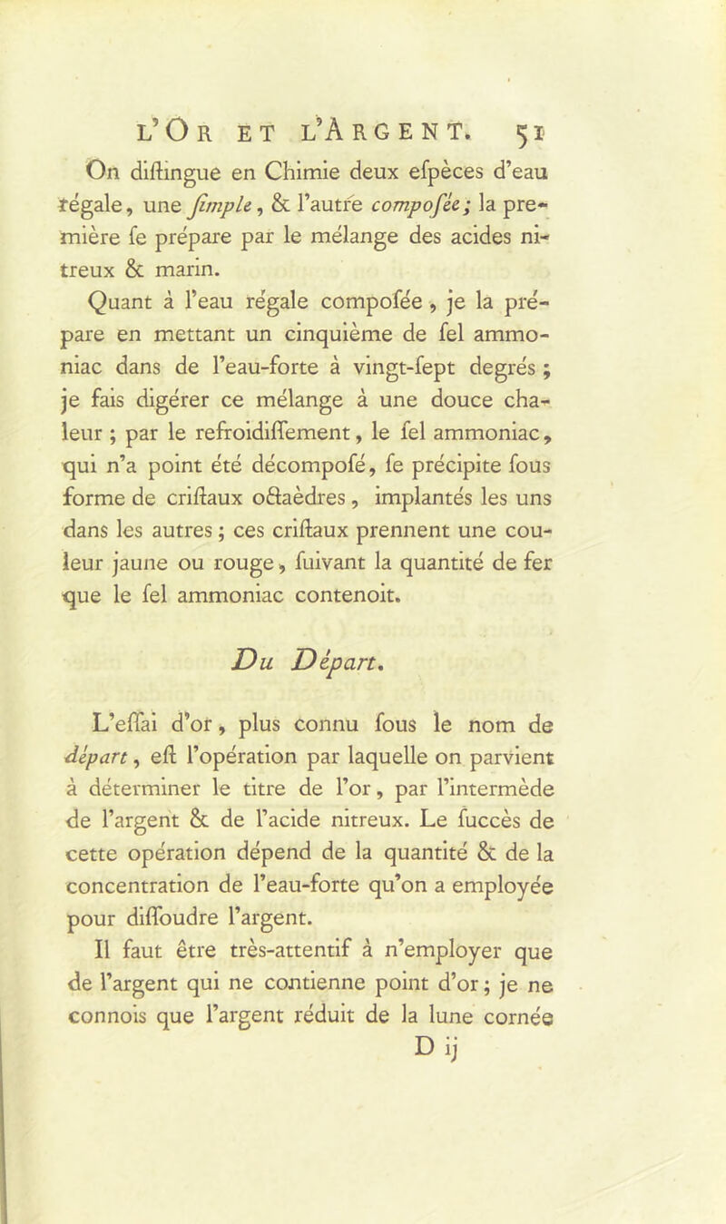 On difhngue en Chimie deux efpèces d’eau régale, une /impie, & l’autre compofée; la pre- mière fe prépare par le mélange des acides ni- treux & marin. Quant à l’eau régale compofée , je la pré- pare en mettant un cinquième de fel ammo- niac dans de l’eau-forte à vingt-fept degrés ; je fais digérer ce mélange à une douce cha- leur ; par le refroidiffement, le fel ammoniac , qui n’a point été décompofé, fe précipite fous forme de criftaux oâaèdres , implantés les uns dans les autres ; ces criftaux prennent une cou- leur jaune ou rouge, fuivant la quantité de fer que le fel ammoniac contenoit. Du Départ. L’effai d’or, plus connu fous le nom de départ, efl: l’opération par laquelle on parvient à déterminer le titre de l’or, par l’intermède de l’argent & de l’acide nitreux. Le fuccès de cette opération dépend de la quantité & de la concentration de l’eau-forte qu’on a employée pour difioudre l’argent. Il faut être très-attentif à n’employer que de l’argent qui ne contienne point d’or ; je ne connois que l’argent réduit de la lune cornée Dij