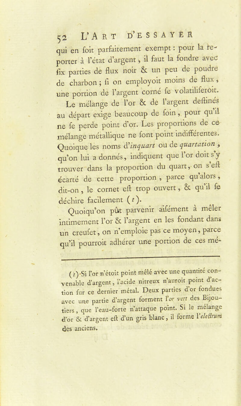 qui en foit parfaitement exempt : pour la re- porter à l’état d’argent > il faut la fondre avec fix parties de flux noir & un peu de poudre de charbon ; fi on employoit moins de flux, une portion de l’argent corné fe volatiliferoit. Le mélange de l’or & de l’argent deflinés au départ exige beaucoup de foin, pour qu il ne fe perde point d’or. Les proportions de ce mélange métallique ne font point indifférentes. Quoique les noms d’inquart ou de quartation , qu’on lui a donnés, indiquent que l’or doit s’y trouver dans la proportion du quart, on s eft écarté de cette proportion , parce qu’alors, dit-on, le cornet eft trop ouvert, & qu’il fe déchire facilement (r). Quoiqu’on pût parvenir aifément à mêler intimement l’or & l’argent en les fondant dans un creufet, on n’emploie pas ce moyen, parce qu’il pourroit adhérer une portion de ces mé- (/)-Si l’or n’étoit point mêlé avec une quantité con- venable d’argent, l’acide nitreux n’auroit point d’ac- tion fur ce dernier métal. Deux parties d’or fondues avec une partie d’argent forment l’or vert des Bijou- tiers , que l’eau-forte n’attaque point. Si le mélange d’or 6c d’argent eft d’un gris blanc, il forme Yeletfrum des anciens.