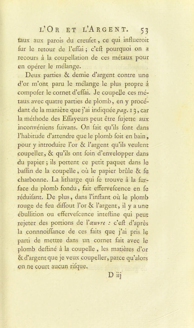 faux aux parois du creufet, ce qui influerait fur le retour de l’effai ; c’eff pourquoi on a recours à la coupellation de ces métaux pour en opérer le mélange. Deux parties & demie d’argent contre une d’or m’ont paru le mélange le plus propre à compofer le cornet d’effai. Je coupelle ces mé- taux avec quatre parties de plomb, en y procé- dant de la manière que j’ai indiquéepag. 13, car la méthode des Effayeurs peut être fujette aux inconvéniens fuivans. On fait qu’ils font dans l’habitude d’attendre que le plomb foit en bain, pour y introduire l’or & l’argent qu’ils veulent coupeller, & qu’ils ont foin d’envelopper dans du papier ; ils portent ce petit paquet dans le badin de la coupelle, où le papier brûle & fe charbonne. La litharge qui fe trouve à la fur- face du plomb fondu, fait effervefcence en fe réduifant. De plus, dans l’inflant où le plomb rouge de feu diffout l’or & l’argent, il y a une ébullition ou effervefcence inteftine qui peut rejeter des portions de Yœuvre : c’eff d’après la connnoiffance de ces faits que j’ai pris le parti de mettre dans un cornet fait avec le plomb deffiné à la coupelle , les matières d’or d’argent que je veux coupeller, parce qu’alors on ne court aucun rifque. D iij