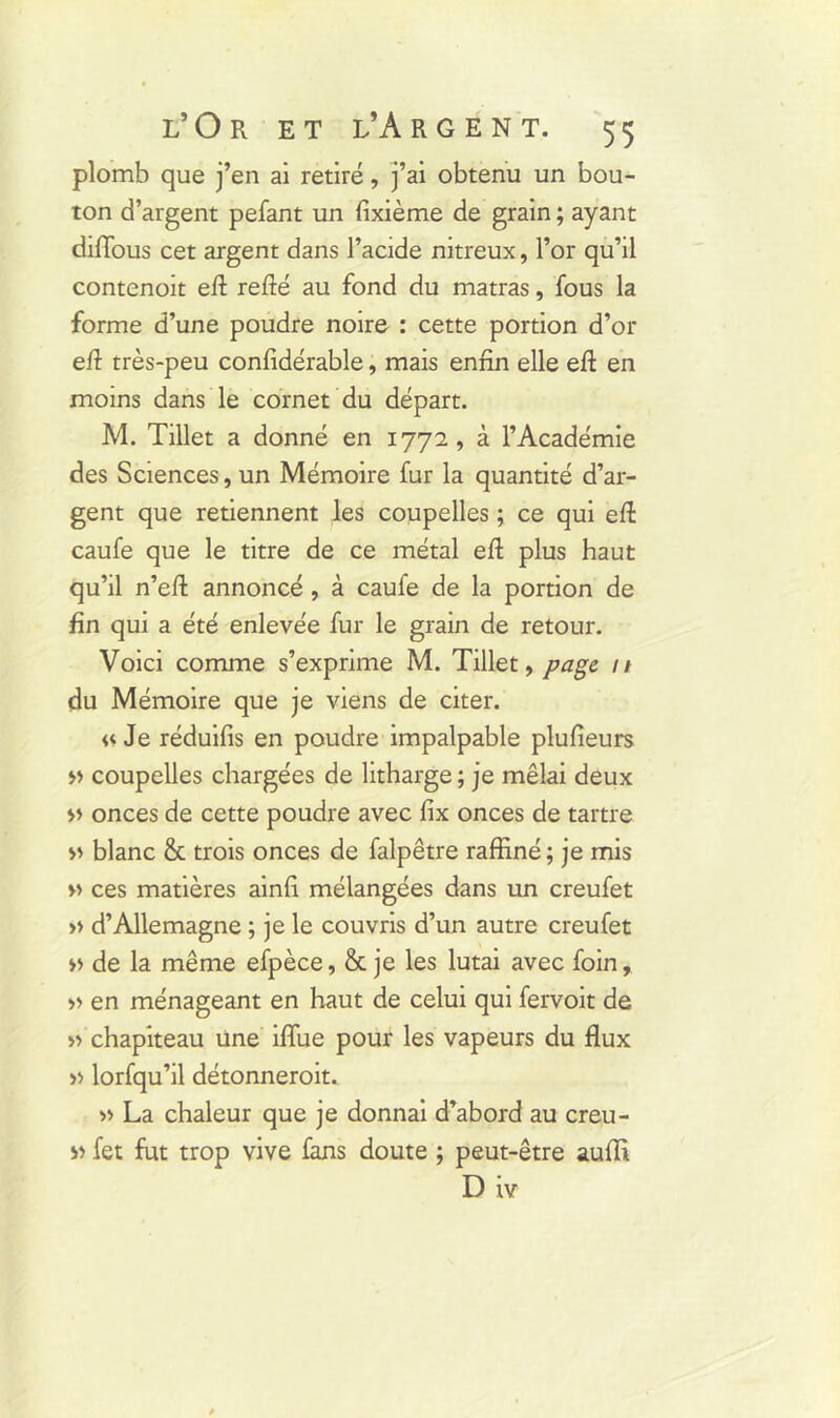 plomb que j’en ai retiré, j’ai obtenu un bou- ton d’argent pefant un fixième de grain ; ayant diffous cet argent dans l’acide nitreux, l’or qu’il contenoit eft refté au fond du matras, fous la forme d’une poudre noire : cette portion d’or efi très-peu conlidérable, mais enfin elle efi: en moins dans le cornet du départ. M. Tillet a donné en 1772, à l’Académie des Sciences, un Mémoire fur la quantité d’ar- gent que retiennent les coupelles ; ce qui efi: caufe que le titre de ce métal efi: plus haut qu’il n’efl: annoncé, à caufe de la portion de fin qui a été enlevée fur le grain de retour. Voici comme s’exprime M. Tillet, page // du Mémoire que je viens de citer. u Je réduifis en poudre impalpable plufieurs » coupelles chargées de litharge ; je mêlai deux onces de cette poudre avec fix onces de tartre blanc & trois onces de falpêtre raffiné ; je mis » ces matières ainfi mélangées dans un creufet » d’Allemagne ; je le couvris d’un autre creufet » de la même efpèce, & je les lutai avec foin, » en ménageant en haut de celui qui fervoit de » chapiteau une iflue pour les vapeurs du flux » lorfqu’il détonneroit. » La chaleur que je donnai d’abord au creu- « fet fut trop vive fans doute ; peut-être auffi D iv