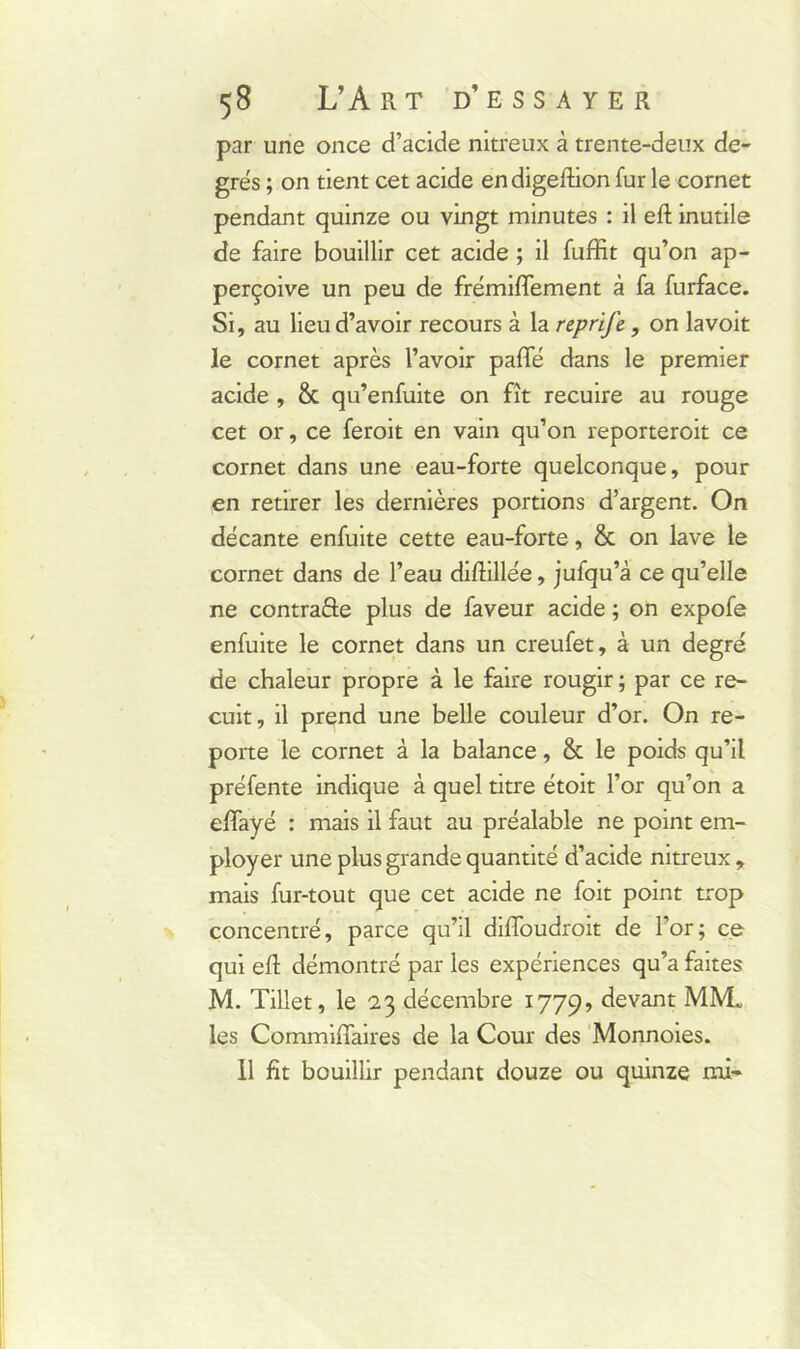 par une once d’acide nitreux à trente-deux de- grés ; on tient cet acide endigeftion fur le cornet pendant quinze ou vingt minutes : il eft inutile de faire bouillir cet acide ; il fuffit qu’on ap- perçoive un peu de frémiffement à fa furface. Si, au lieu d’avoir recours à la reprifc, on lavoit le cornet après l’avoir paffé dans le premier acide , & qu’enfuite on fît recuire au rouge cet or, ce feroit en vain qu’on reporteroit ce cornet dans une eau-forte quelconque, pour en retirer les dernières portions d’argent. On décante enfuite cette eau-forte, & on lave le cornet dans de l’eau diftillée, jufqu’à ce qu’elle ne contraire plus de faveur acide ; on expofe enfuite le cornet dans un creufet, à un degré de chaleur propre à le faire rougir ; par ce re- cuit, il prend une belle couleur d’or. On re- porte le cornet à la balance, & le poids qu’il préfente indique à quel titre étoit l’or qu’on a effayé : mais il faut au préalable ne point em- ployer une plus grande quantité d’acide nitreux , mais fur-tout que cet acide ne foit point trop concentré, parce qu’il diffoudroit de l’or; ce qui efl démontré par les expériences qu’a faites M. Tillet, le 23 décembre 1779, devant MM. les Commiffaires de la Cour des Monnoies. il fit bouillir pendant douze ou quinze mi-