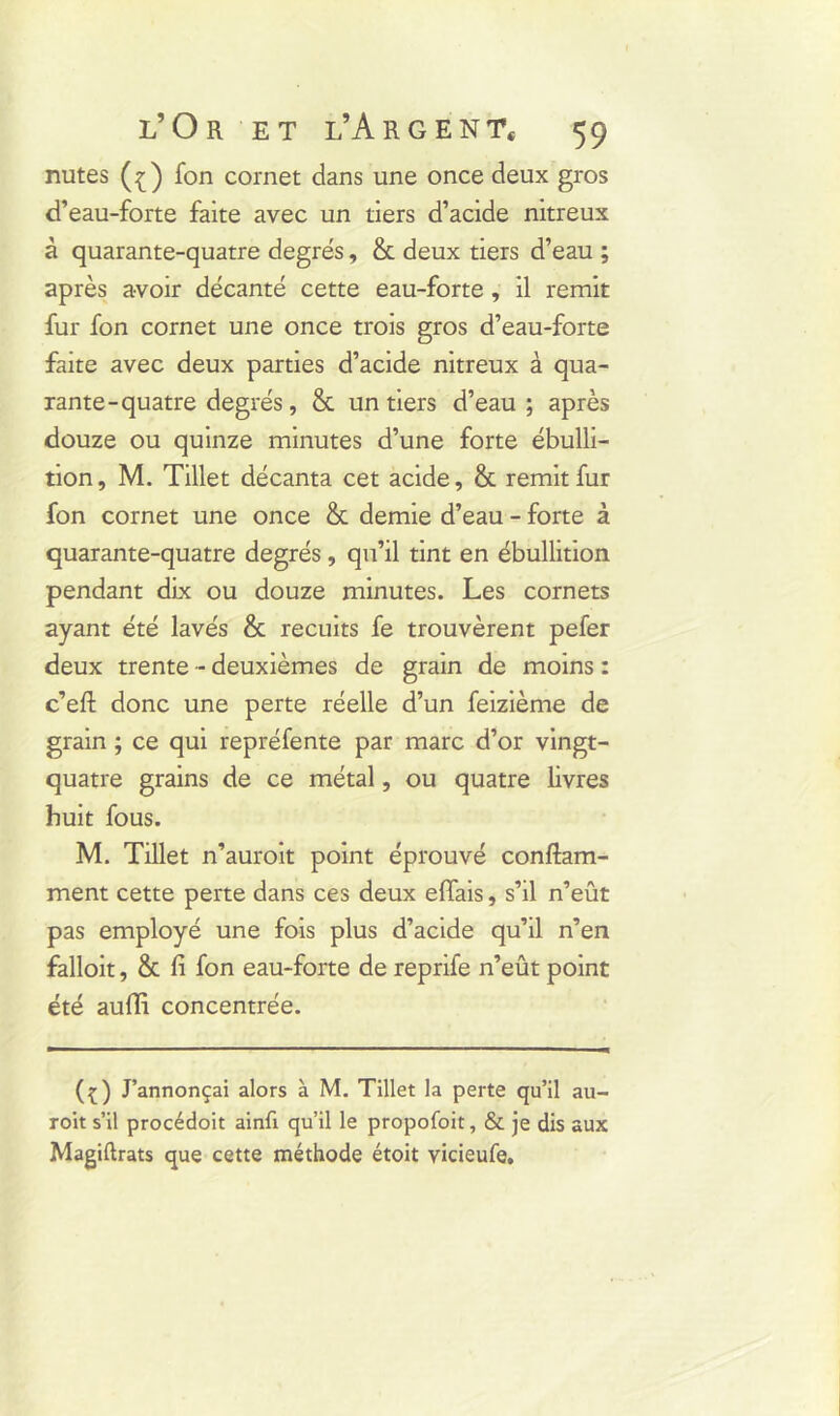 nutes (ç) fon cornet dans une once deux gros d’eau-forte faite avec un tiers d’acide nitreux à quarante-quatre degrés, & deux tiers d’eau ; après avoir décanté cette eau-forte , il remit fur fon cornet une once trois gros d’eau-forte faite avec deux parties d’acide nitreux à qua- rante-quatre degrés, & un tiers d’eau; après douze ou quinze minutes d’une forte ébulli- tion, M. Tillet décanta cet acide, & remit fur fon cornet une once & demie d’eau - forte à quarante-quatre degrés , qu’il tint en ébullition pendant dix ou douze minutes. Les cornets ayant été lavés & recuits fe trouvèrent pefer deux trente - deuxièmes de grain de moins : c’efl: donc une perte réelle d’un feizième de grain ; ce qui repréfente par marc d’or vingt- quatre grains de ce métal, ou quatre livres huit fous. M. Tillet n’auroit point éprouvé conftam- ment cette perte dans ces deux effais, s’il n’eût pas employé une fois plus d’acide qu’il n’en falloit, & fi fon eau-forte de reprife n’eût point été auffi concentrée. (ç) J’annonçai alors à M. Tillet la perte qu’il au- roit s’il procédoit ainfi qu’il le propofoit, & je dis aux Magiftrats que cette méthode étoit vicieufe.