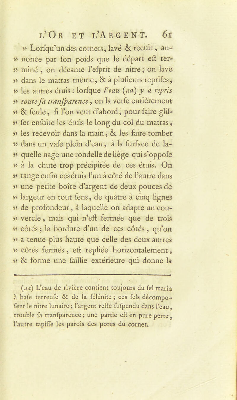 v Lorfqu’undes cornets, lavé & recuit, an- nonce par fon poids que le départ eft ter- » miné , on décante l’efprit de nitre ; on lave » dans le matras même, & à plufieurs reprifes, les autres étuis : lorfque Veau (ad) y a repris »> toute fa tranfparen.ee, on la verfe entièrement » & feule, fi l’on veut d’abord, pour faire glif- fer enfuite les étuis le long du col du matras, » les recevoir dans la main, & les faire tomber » dans un vafe plein d’eau, à la furface de la- quelle nage une rondelle de liège qui s’oppofe » à la chute trop précipitée de ces étuis. On y> range enfin ces étuis l’un à côté de l’autre dans »» une petite boîte d’argent de deux pouces de » largeur en tout fens, de quatre à cinq lignes « de profondeur, à laquelle on adapte un cou- >> vercle, mais qui n’eft fermée que de trois » côtés ; la bordure d’un de ces côtés, qu’on » a tenue plus haute que celle des deux autres » côtés fermés , eft repliée horizontalement, » & forme une faillie extérieure qui donne la (au) L’eau de rivière contient toujours du fel marin à bafe terreufe & de la félénite ; ces Tels décompo- fent le nitre lunaire ; l’argent refte fufpendu dans l’eau, trouble fa tranfparence : une partie eft en pure perte, l’autre tapiffe les parois des pores du cornet.