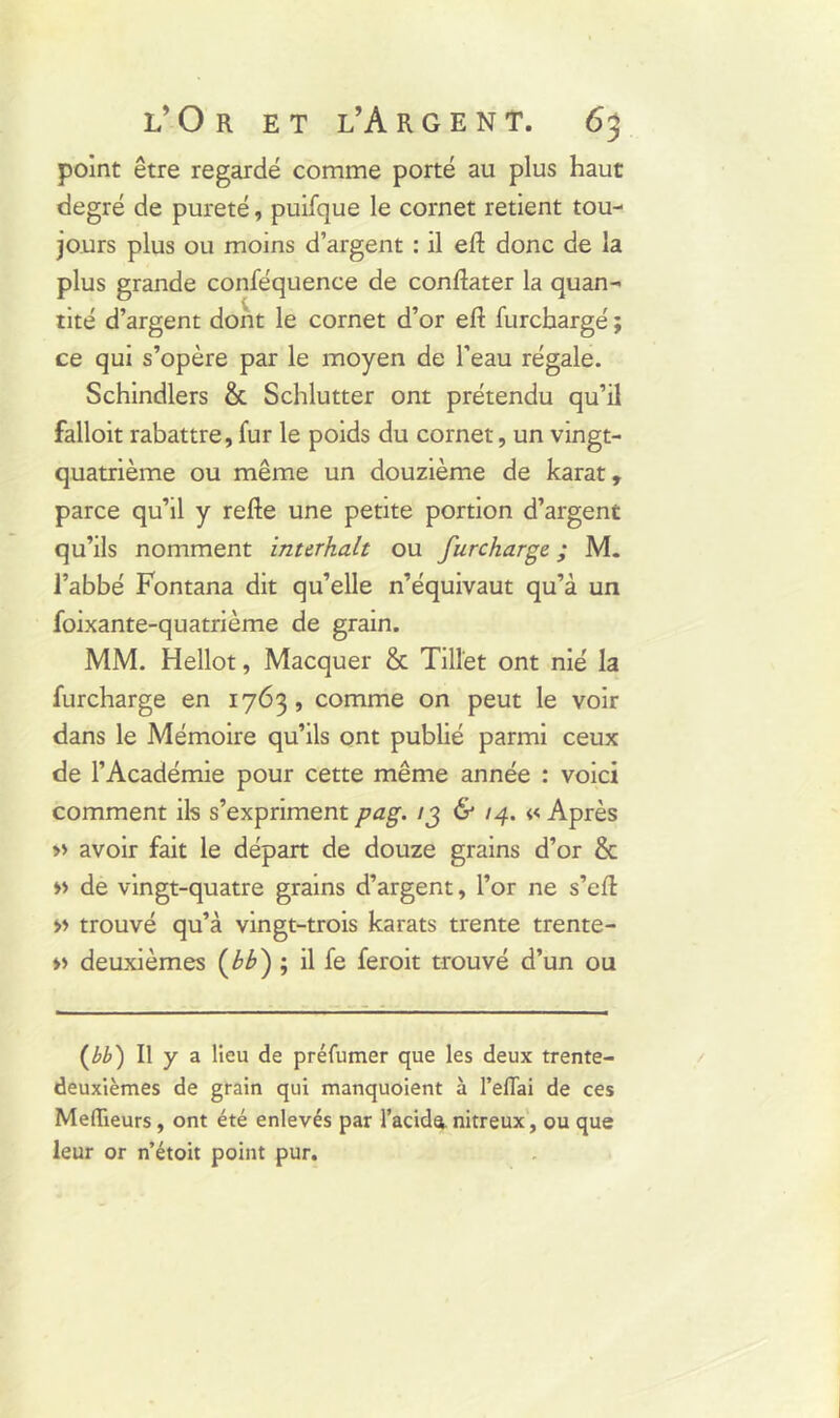 point être regardé comme porté au plus haut degré de pureté, puifque le cornet retient tou- jours plus ou moins d’argent : il efl donc de la plus grande conféquence de conftater la quan- tité d’argent dont le cornet d’or eft furchargé ; ce qui s’opère par le moyen de l’eau régale. Schindlers & Schlutter ont prétendu qu’il falloit rabattre, fur le poids du cornet, un vingt- quatrième ou même un douzième de karat, parce qu’il y refte une petite portion d’argent qu’ils nomment inttrhalt ou furchargé ; M. l’abbé Fontana dit qu’elle n’équivaut qu’à un foixante-quatrième de grain. MM. Hellot, Macquer & Tilî'et ont nié la furchargé en 1763, comme on peut le voir dans le Mémoire qu’ils ont publié parmi ceux de l’Académie pour cette même année : voici comment ils s’expriment pag. ig & 14. « Après » avoir fait le départ de douze grains d’or & » de vingt-quatre grains d’argent, l’or ne s’eft >> trouvé qu’à vingt-trois karats trente trente- » deuxièmes (bh) ; il fe feroit trouvé d’un ou (bb) Il y a lieu de préfumer que les deux trente- deuxièmes de grain qui manquoient à l’eflai de ces Meilleurs, ont été enlevés par l’acida nitreux, ou que leur or n’étoit point pur.