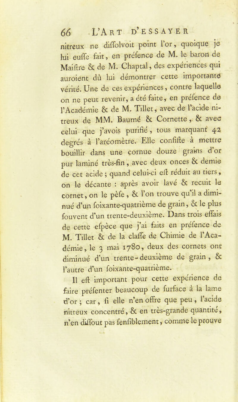 nitreux ne diffolvoit point 1 or , quoique je lui euffe fait, en préfence de M. le baron de Maiftre & de M. Chaptal, des expériences qui auroient du lui démontrer cette importante vérité. Une de ces expenences , contre laquelle on ne peut revenir, a ete faite, en prefence de l’Académie & de M. Tillet, avec de l’acide ni- treux de MM. Baumé & Cornette,. & avec celui que j’avois purifie, tous marquant 42 degrés à l’aréomètre. Elle confifte à mettre bouillir dans une cornue douze grains d or pur laminé très-fin, avec deux onces & demie de cet acide ; quand celui-ci eft réduit au tiers, on le décante : après avoir lave & recuit le cornet, on le pèfe , & l’on trouve qu’il a dimi- nué d’un foixante-quatrième de grain, & le plus fouvent d’un trente-deuxieme. Dans trois efiais de cette efpece que j ai faits en prefence de M. Tillet & de la claffe de Chimie de l’Aca- démie, le 3 mai 1780, deux des cornets ont diminué d’un trente - deuxieme de grain , éc l’autre d’un foixante-quatrième. Il efi important pour cette expérience de faire préfenter beaucoup de furface à la lame d’or ; car, fi elle n’en offre que peu , 1 acide nitreux concentré, & en tres-grande quantité, n’en diffout pas fenfiblement, comme le prouve