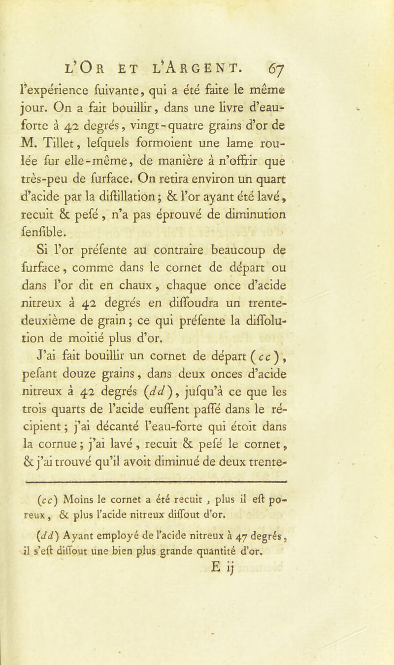 l’expérience fuivante, qui a été faite le même jour. On a fait bouillir, dans une livre d’eau- forte à 42 degrés, vingt - quatre grains d’or de M. Tillet, lefquels formoient une lame rou- lée fur elle-même, de manière à n’offrir que très-peu de furface. On retira environ un quart d’acide par la diftillation ; & l’or ayant été lavé, recuit & pefé, n’a pas éprouvé de diminution fenfible. Si l’or préfente au contraire beaucoup de furface, comme dans le cornet de départ ou dans l’or dit en chaux , chaque once d’acide nitreux à 42 degrés en diffoudra un trente- deuxième de grain ; ce qui préfente la diffolu- tion de moitié plus d’or. J’ai fait bouillir un cornet de départ (cc) , pefant douze grains, dans deux onces d’acide nitreux à 42 degrés (</</), jufqu’à ce que les trois quarts de l’acide euffent paffé dans le ré- cipient ; j’ai décanté l’eau-forte qui étoit dans la cornue ; j’ai lavé , recuit & pefé le cornet, & j’ai trouvé qu’il avoit diminué de deux trente- (ce) Moins le cornet a été recuit } plus il eft po- reux , & plus l’acide nitreux diffout d’or. (dd) Ayant employé de l’acide nitreux à 47 degrés, il s’eft diffout une bien plus grande quantité d’or. Eij
