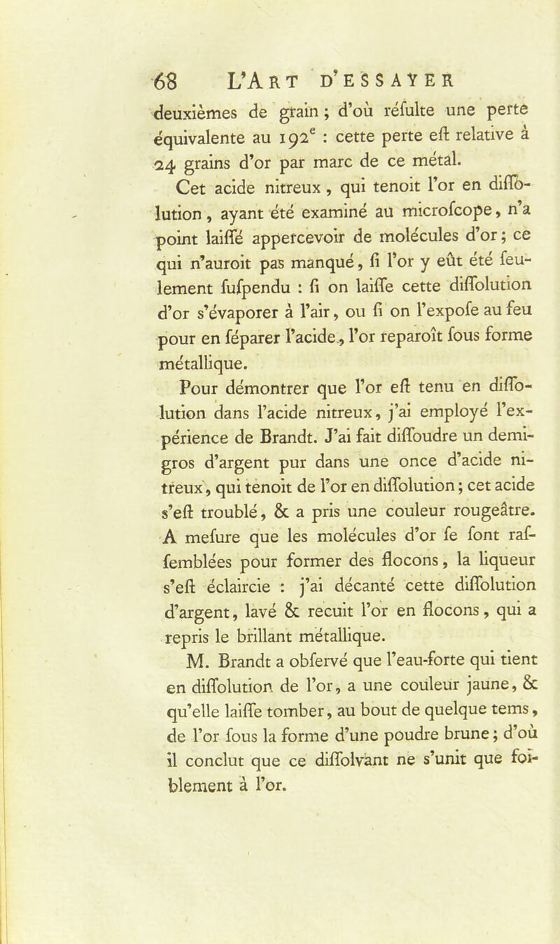 deuxièmes de grain ; d’où refaite une perte équivalente au 192e : cette perte eft relative à 24 grains d’or par marc de ce métal. Cet acide nitreux , qui tenoit l’or en diflb- lution , ayant été examiné au microfcope, n’a point laiffé appercevoir de molécules d’or ; ce qui n’auroit pas manqué, fi l’or y eût été feu- lement fufpendu : fi on laifle cette diflolution d’or s’évaporer à l’air, ou fi on l’expofe au feu pour en féparer l’acide, l’or reparoît fous forme métallique. Pour démontrer que l’or eft tenu en diAb- lution dans l’acide nitreux, j’ai employé l’ex- périence de Brandt. J’ai fait diffoudre un demi- gros d’argent pur dans une once d’acide ni- treux, qui tenoit de l’or en diflolution ; cet acide s’eft troublé, & a pris une couleur rougeâtre. A mefure que les molécules d’or fe font raf- femblées pour former des flocons, la liqueur s’eft éclaircie : j’ai décanté cette diflolution d’argent, lavé & recuit l’or en flocons, qui a repris le brillant métallique. M. Brandt a obfervé que l’eau-forte qui tient en diflolution de l’or, a une couleur jaune, & qu’elle laifle tomber, au bout de quelque tems, de l’or fous la forme d’une poudre brune ; d’où il conclut que ce diffolvant ne s’unit que fai- blement à l’or.