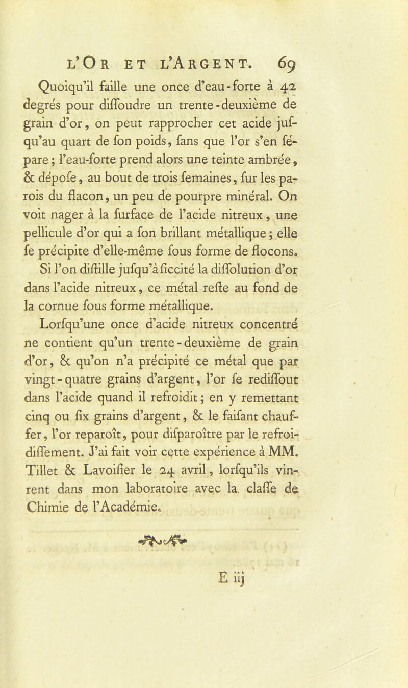 Quoiqu’il faille une once d’eau-forte à 42 degrés pour difloudre un trente - deuxième de grain d’or, on peut rapprocher cet acide juf- qu’au quart de fon poids, fans que l’or s’en fé- pare ; l’eau-forte prend alors une teinte ambrée, & dépofe, au bout de trois femaines, fur les pa- rois du flacon, un peu de pourpre minéral. On voit nager à la furface de l’acide nitreux, une pellicule d’or qui a fon brillant métallique ; elle fe précipite d’elle-même fous forme de flocons. Si l’on diflille jufqu’àficcité la diflolution d’or dans l’acide nitreux, ce métal refte au fond de la cornue fous forme métallique. Lorfqu’une once d’acide nitreux concentré ne contient qu’un trente - deuxième de grain d’or, & qu’on n’a précipité ce métal que par vingt-quatre grains d’argent, l’or fe rediflout dans l’acide quand il refroidit ; en y remettant cinq ou lix grains d’argent, fit le faifant chauf- fer, l’or reparoît, pour difparoître par le refroi- diflement. J’ai fait voir cette expérience à MM. Tillet & Lavoifier le 24 avril, lorfqu’ils vin- rent dans mon laboratoire avec la clafle de Chimie de l’Académie.