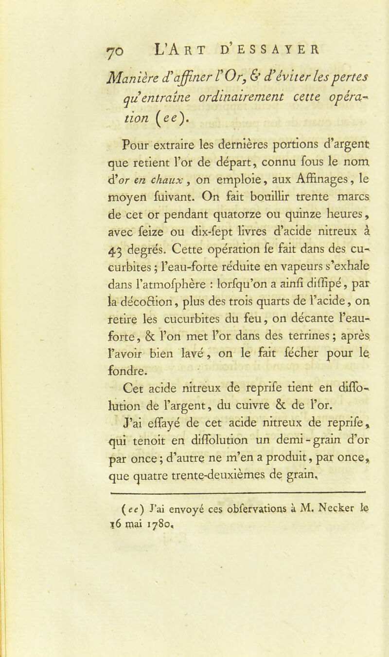 Manière d'affiner L'Or, & d'éviter les pertes qu entraîne ordinairement cette opéra- tion (ee). Pour extraire les dernières portions d’argent que retient l’or de départ, connu fous le nom d’or en chaux, on emploie, aux Affinages, le moyen fuivant. On fait bouillir trente marcs de cet or pendant quatorze ou quinze heures, avec feize ou dix-fept livres d’acide nitreux à 43 degrés. Cette opération fe fait dans des cu- curbites ; l’eau-forte réduite en vapeurs s’exhale dans l’atmofphère : lorfqu’on a ainfî diffipé, par la décoftion, plus des trois quarts de l’acide, on retire les cucurbites du feu, on décante l’eau- forte , & l’on met l’or dans des terrines ; après l’avoir bien lavé, on le fait fécher pour le. fondre. Cet acide nitreux de reprife tient en diffo- lution de l’argent, du cuivre & de l’or. J’ai effayé de cet acide nitreux de reprife, qui tenoit en diffolution un demi-grain d’or par once ; d’autre ne m’en a produit, par once, que quatre trente-deuxièmes de grain. (ee) J’ai envoyé ces obfervations à M. Necker le ?6 mai 1780,