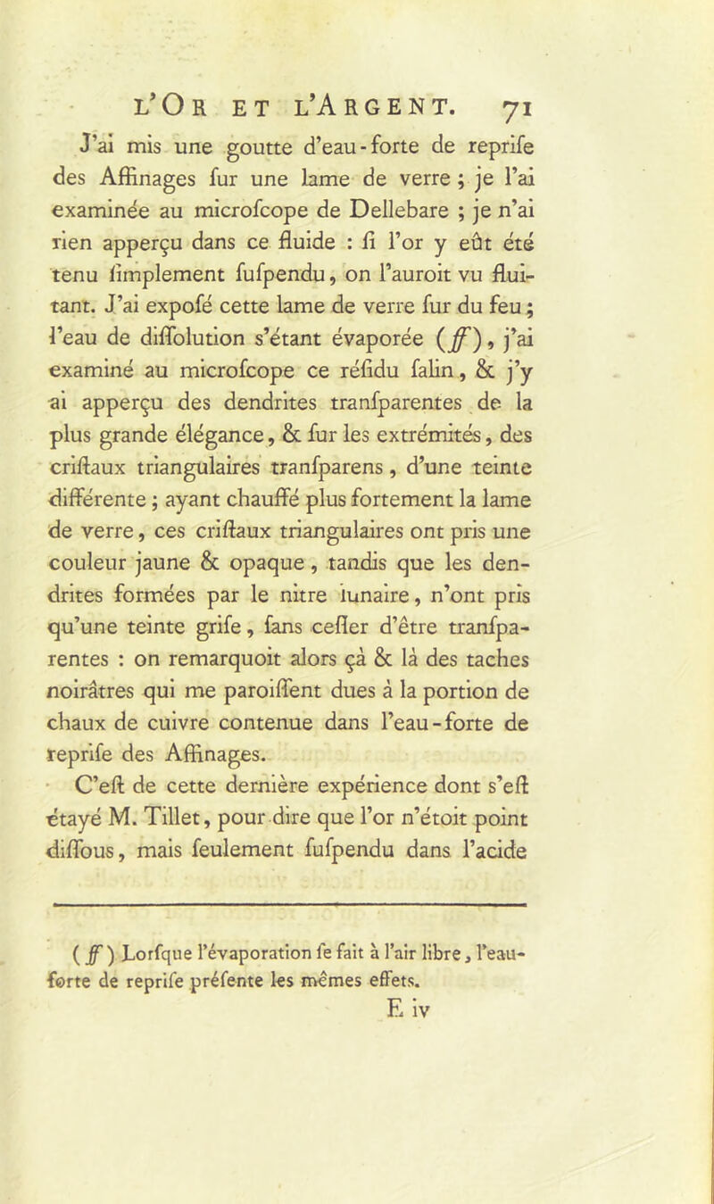 J’ai mis une goutte d’eau-forte de reprife des Affinages fur une lame de verre ; je l’ai examinée au microfcope de Dellebare ; je n’ai rien apperçu dans ce fluide : fi l’or y eût été tenu Amplement fufpendu, on l’auroit vu flui- tant. J’ai expofé cette lame de verre fur du feu ; l’eau de diflolution s’étant évaporée (ff), j’ai examiné au microfcope ce réfidu falin, 8c j’y ai apperçu des dendrites tranfparentes de la plus grande élégance, & fur les extrémités, des criftaux triangulaires tranfparens, d’une teinte différente ; ayant chauffe plus fortement la lame de verre, ces criftaux triangulaires ont pris une couleur jaune & opaque, tandis que les den- drites formées par le nitre lunaire, n’ont pris qu’une teinte grife, fans cefler d’être tranfpa- rentes : on remarquoit alors çà & là des taches noirâtres qui me paroiffent dues à la portion de chaux de cuivre contenue dans l’eau-forte de reprife des Affinages. C’eft de cette dernière expérience dont s’eft étayé M. Tillet, pour dire que l’or n’étoit point diffous, mais feulement fufpendu dans l’acide (jf) Lorfque l’évaporation le fait à l’air libre, l’eau- ferte de reprife préfente les mêmes effets. Eiv