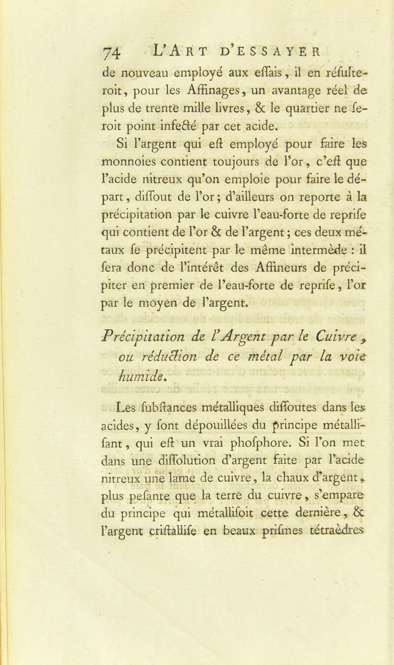 de nouveau employé aux effais, il en réfulte- roit, pour les Affinages, un avantage réel de plus de trente mille livres, & le quartier ne fe- roit point infefté par cet acide. Si l’argent qui eft employé pour faire les monnoies contient toujours de l’or, c’ed que l’acide nitreux qu’on emploie pour faire le dé- part , diffout de l’or ; d’ailleurs on reporte à la précipitation par le cuivre l’eau-forte de reprife qui contient de l’or & de l’argent ; ces deux mé- taux fe précipitent par le même intermède : il fera donc de l’intérêt des Affineurs de préci- piter en premier de l’eau-forte de reprife, l’or par le moyen de l’argent. Précipitation de L’Argent par le Cuivre 9. ou réduction de ce métal par la voie humide. Les fubftances métalliques diffoutes dans les acides, y font dépouillées du principe métalli- fant, qui efl: un vrai phofphore. Si l’on met dans une diffolution d’argent faite par l’acide nitreux une lame de cuivre, la chaux d’argent * plus pefante que la terre du cuivre, s’empare du principe qui métallifoit cette dernière, & l’argent criftallife en beaux prifmes tétraèdres