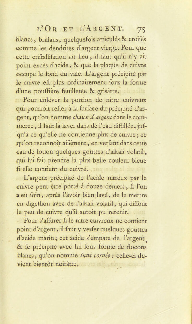 blancs, brillans, quelquefois articulés & croifés comme les dendrites d’argent vierge. Pour que çette criftallifation ait lieu, il faut qu’il n’y ait point excès d’acide, & que la plaque de cuivre occupe le fond du vafe. L’argent précipité par le cuivre eft plus ordinairement fous la forme d’une pouflière feuilletée &. grisâtre. Pour enlever la portion de nitre cuivreux qui pourroit relier à la furface du précipité d’ar- gent, qu’on nomme chaux d'argent dans le com- merce , il faut la laver dans de l’eau dillillée, juf- qu’à ce qu’elle ne contienne plus de cuivre ; ce qu’on reconnoît aifément, en verfant dans cette eau de lotion quelques gouttes d’alkali volatil, qui lui fait prendre la plus belle couleur bleue ii elle contient du cuivre. L’argent précipité de l’acide nitreux par le cuivre peut être porté à douze deniers, fi l’on a eu foin, après l’avoir bien lavé, de le mettre en digeftion avec de l’alkali volatil, qui diflout le peu de cuivre qu’il auroit pu retenir. Pour s’aflurer fi le nitre cuivreux ne contient point d’argent, il faut y verfer quelques gouttes d’acide marin ; cet acide s’empare de l’argent & fe précipite avec lui fous forme de flocons blancs, qu’on nomme lune cornée ; celle-ci de- vient bientôt noirâtre.