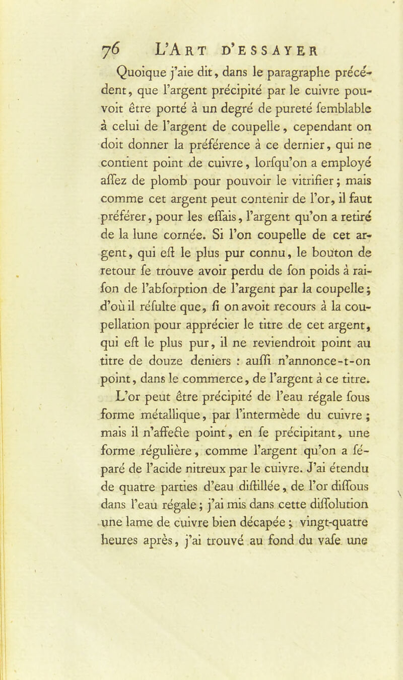 Quoique j’aie dit, dans le paragraphe précè- dent , que l’argent précipité par le cuivre pou- voit être porté à un degré de pureté femblable à celui de l’argent de coupelle, cependant on doit donner la préférence à ce dernier, qui ne contient point de cuivre, lorfqu’on a employé allez de plomb pour pouvoir le vitrifier; mais comme cet argent peut contenir de l’or, il faut préférer, pour les effais, l’argent qu’on a retiré de la lune cornée. Si l’on coupelle de cet ar- gent, qui eft le plus pur connu, le bouton de retour fe trouve avoir perdu de fon poids à rai- fon de l’abforption de l’argent par la coupelle ; d’où il réfulte que, fi onavoit recours à la cou- pellation pour apprécier le titre de cet argent, qui eft le plus pur, il ne reviendroit point au titre de douze deniers : auffi n’annonce-t-on point, dans le commerce, de l’argent à ce titre. L’or peut être précipité de l’eau régale fous forme métallique, par l’intermède du cuivre ; mais il n’affe&e point, en fe précipitant, une forme régulière, comme l’argent qu’on a fé- paré de l’acide nitreux par le cuivre. J’ai étendu de quatre parties d’eau diftillée, de l’or diffous dans l’eau régale ; j’ai mis dans cette diftolution une lame de cuivre bien décapée ; vingt-quatre heures après, j’ai trouvé au fond du vafe une