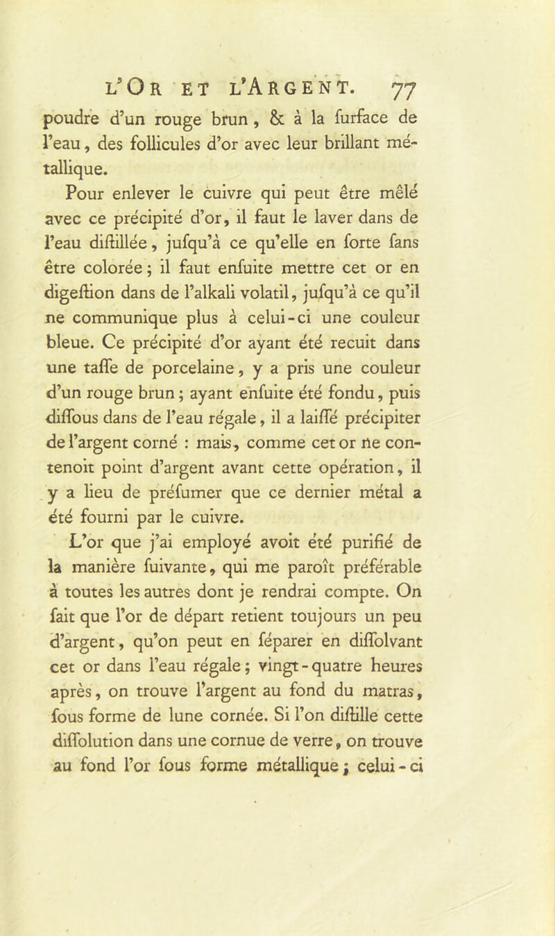 poudre d’un rouge brun , & à la furface de l’eau, des follicules d’or avec leur brillant mé- tallique. Pour enlever le cuivre qui peut être mêlé avec ce précipité d’or, il faut le laver dans de l’eau diftillée, jufqu’à ce qu’elle en forte fans être colorée ; il faut enfuite mettre cet or en digeftion dans de l’alkali volatil, jufqu’à ce qu’il ne communique plus à celui-ci une couleur bleue. Ce précipité d’or ayant été recuit dans une taffe de porcelaine, y a pris une couleur d’un rouge brun ; ayant enfuite été fondu, puis diffous dans de l’eau régale, il a laifle précipiter de l’argent corné : mais, comme cet or ne con- tenoit point d’argent avant cette opération, il y a lieu de préfumer que ce dernier métal a été fourni par le cuivre. L’or que j’ai employé avoit été purifié de la manière fuivante, qui me paroît préférable à toutes les autres dont je rendrai compte. On fait que l’or de départ retient toujours un peu d’argent, qu’on peut en féparer en diflolvant cet or dans l’eau régale ; vingt - quatre heures après, on trouve l’argent au fond du matras, fous forme de lune cornée. Si l’on difiille cette diffolution dans une cornue de verre, on trouve au fond l’or fous forme métalliquej celui-ci