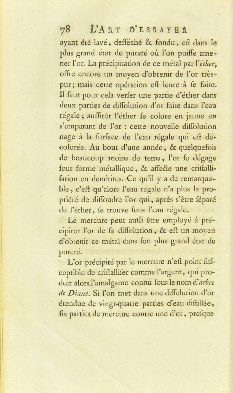 ayant été lavé, defféché & fondu, eft dans le plus grand état de pureté où l’on puiffe ame- ner l’or. La précipitation de ce métal par Y éther, offre encore un moyen d’obtenir de l’or très- pur; mais cette opération eft lente à fe faire. Il faut pour cela verfer une partie d’éther dans deux parties de diffolution d’or faite dans l’eau régale ; aufiitôt l’éther fe colore en jaune en s’emparant de l’or : cette nouvelle diffolution nage à la furface de l’eau régale qui eft dé- colorée. Au bout d’une année, & quelquefois de beaucoup moins de tems, l’or fe dégage fous forme métallique, & affefte une criftalli- fation en dendrites. Ce qu’il y a de remarqua- ble , c’eff qu’alors l’eau régale n’a plus la pro- priété de diffoudre l’or qui, après s’être féparé de l’éther, fe trouve fous l’eau régale. Le mercure peut aufli être employé à pré- cipiter l’or de fa diffolution, & efl: un moyen d’obtenir ce métal dans fon plus grand état de pureté. L’or précipité par le mercure n’eft point fuf- ceptible de criftallifer comme l’argent, qui pro- duit alors l’amalgame connu fous le nom d'arbre de Diane. Si l’on met dans une diffolution d’or étendue de vingt-quatre parties d’eau diftillée, fix parties de mercure contre une d’or, prefque