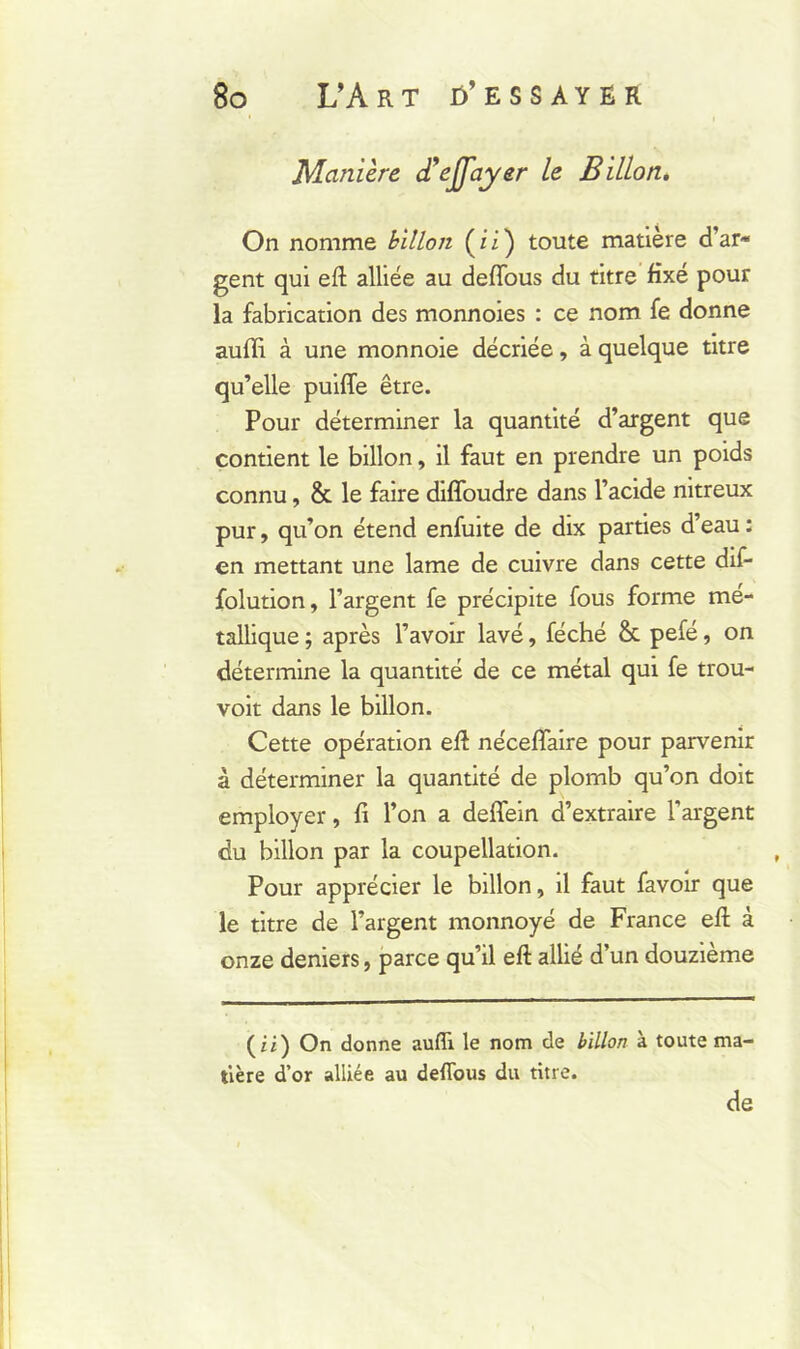 Manière d’ejfayer le Billon. On nomme Billon (ii) toute matière d’ar* gent qui eft alliée au defious du titre fixé pour la fabrication des monnoies : ce nom fe donne auffi à une monnoie décriée, à quelque titre qu’elle puifle être. Pour déterminer la quantité d’argent que contient le billon, il faut en prendre un poids connu, & le faire diffoudre dans l’acide nitreux pur, qu’on étend enfuite de dix parties d’eau : en mettant une lame de cuivre dans cette dif- folution, l’argent fe précipite fous forme mé- tallique ; après l’avoir lavé, féché &. pefé, on détermine la quantité de ce métal qui fe trou- voit dans le billon. Cette opération efl néceffaire pour parvenir à déterminer la quantité de plomb qu’on doit employer, fi l’on a deffein d’extraire l’argent du billon par la coupellation. Pour apprécier le billon, il faut favoir que le titre de l’argent monnoyé de France efl: à onze deniers, parce qu’il efl: allié d’un douzième (ii) On donne aufîi le nom de Billon à toute ma- tière d’or alliée au deffous du titre. de