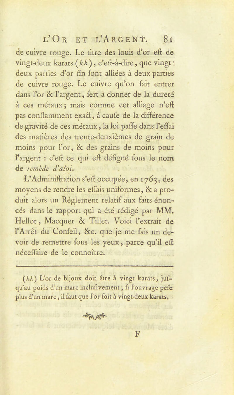 de cuivre rouge. Le titre des louis d’or eft de vingt-deux karats (kk), c’efi-à-dire, que vingt 1 deux parties d’or fin font alliées à deux parties de cuivre rouge. Le cuivre qu’on fait entrer dans l’or & l’argent, fert à donner de la dureté à ces métaux; mais comme cet alliage n’efi pas conftamment exaft, à caufe de la différence de gravité de ces métaux, la loi paffe dans l’effai des matières des trente-deuxièmes de grain de moins pour l’or, & des grains de moins pour l’argent : c’eft ce qui efi défigné fous le nom de remede d'aloi. L’Adminifiration s’efi occupée, en 1763, des moyens de rendre les effais uniformes, & a pro- duit alors un Réglement relatif aux faits énon- cés dans le rapport qui a été rédigé par MM. Hellot, Macquer & Tillet. Voici l’extrait de l’Arrêt du Confeil, &c. que je me fais un de- voir de remettre fous les yeux, parce qu’il efi néceffaire de le connoitre. (kk) L’or de bijoux doit être à vingt karats, juf- qu’au poids d'un marc inclufivement ; fi l’ouvrage pèfe plus d’un marc, il faut que l’or foit à vingt-deux karats. F