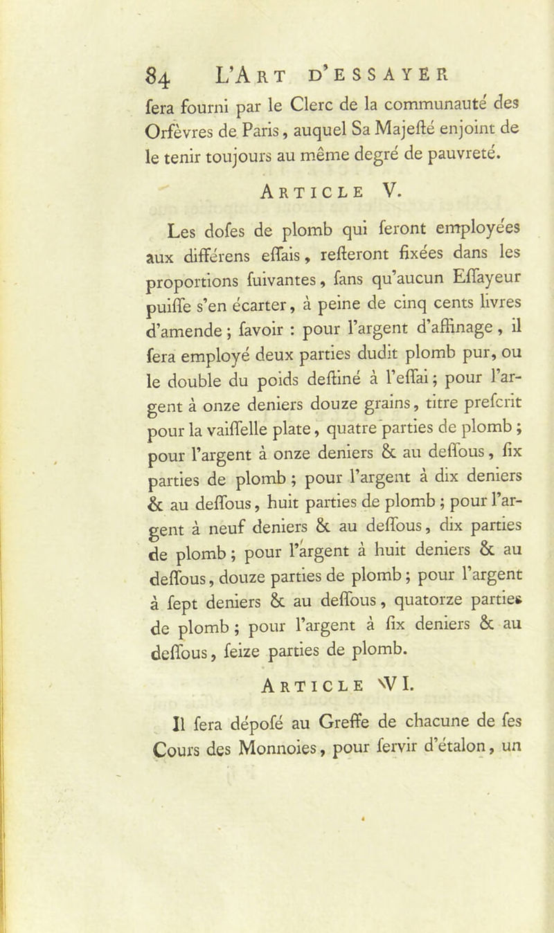 fera fourni par le Clerc de la communauté des Orfèvres de Paris, auquel Sa Majefté enjoint de le tenir toujours au même degré de pauvreté. Article V. Les dofes de plomb qui feront employées aux différens effais, relieront fixées dans les proportions fuivantes , fans qu aucun EfTayeur puiffe s’en écarter, à peine de cinq cents livres d’amende ; favoir : pour l’argent d’affinage, il fera employé deux parties dudit plomb pur, ou le double du poids deftiné à l’effai ; pour 1 ar- gent à onze deniers douze grains, titre prefcrit pour la vaiffelle plate, quatre parties de plomb ; pour l’argent à onze deniers & au deflous, fix parties de plomb ; pour l’argent à dix deniers & au deflous, huit parties de plomb ; pour l’ar- gent à neuf deniers & au deflous, dix parties de plomb ; pour l’argent à huit deniers & au deflous, douze parties de plomb ; pour l’argent à fept deniers & au deflous, quatorze parties de plomb; pour l’argent à fix deniers & au deflous, feize parties de plomb. Article nVI. Il fera dépofé au Greffe de chacune de fes Cours des Monnoies, pour fervir d’étalon, un