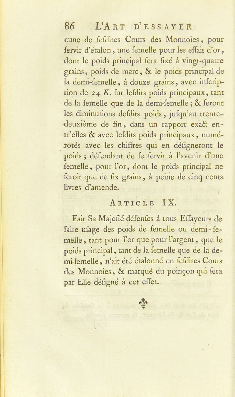 cune de fefdites Cours des Monnoies, pour fervir d’étalon, une femelle pour les effais d’or, dont le poids principal fera fixé à vingt-quatre grains, poids de marc, & le poids principal de la demi-femelle, à douze grains, avec infcrip- tion de 24 K. fur lefdits poids principaux, tant de la femelle que de la demi-femelle ; 8c feront les diminutions defdits poids, jufqu’au trente- deuxième de fin, dans un rapport exaét en- tr’elles & avec lefdits poids principaux, numé- rotés avec les chiffres qui en défigneront le poids ; défendant de fe fervir à l’avenir d’une femelle, pour l’or, dont le poids principal ne feroit que de fix grains, à peine de cinq cents, livres d’amende. I Article IX. Fait Sa Majefté défenfes à tous Effayeurs de faire ufage des poids de femelle ou demi-fe- melle , tant pour l’or que pour l’argent, que le poids principal, tant de la femelle que de la de- mi-femelle , n’ait été étalonné en fefdites Cours des Monnoies, & marqué du poinçon qui fera par Elle défigné à cet effet.