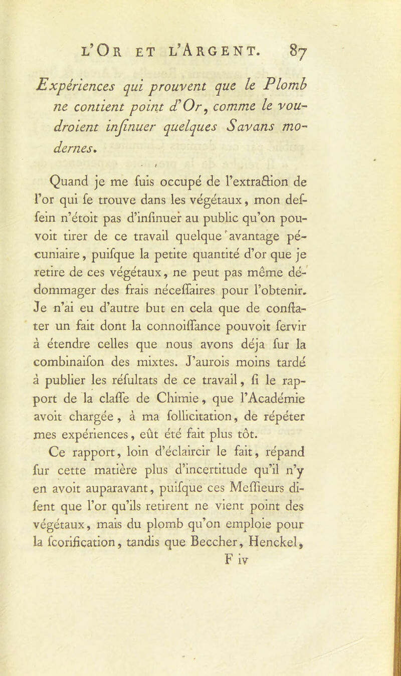 Expériences qui prouvent que le Plomb ne contient point <£ Or, comme le vou- draient injinuer quelques Savons mo- dernes. * 1 Quand je me fuis occupé de l’extraSion de l’or qui fe trouve dans les végétaux, mon def- fein n’étoit pas d’infinuer au public qu’on pou- voit tirer de ce travail quelque avantage pé- cuniaire , puifque la petite quantité d’or que je retire de ces végétaux, ne peut pas même dé- dommager des frais néceffaires pour l’obtenir. Je n’ai eu d’autre but en cela que de confta- ter un fait dont la connoifiance pouvoit fervir à étendre celles que nous avons déjà fur la combinaifon des mixtes. J’aurois moins tardé à publier les réfultats de ce travail, fi le rap- port de la claflfe de Chimie, que l’Académie avoit chargée , à ma follicitation, de répéter mes expériences, eût été fait plus tôt. Ce rapport, loin d’éclaircir le fait, répand fur cette matière plus d’incertitude qu’il n’y en avoit auparavant, puifque ces Meilleurs di- fent que l’or qu’ils retirent ne vient point des végétaux, mais du plomb qu’on emploie pour la fcorification, tandis que Beccher, Henckel, F iv