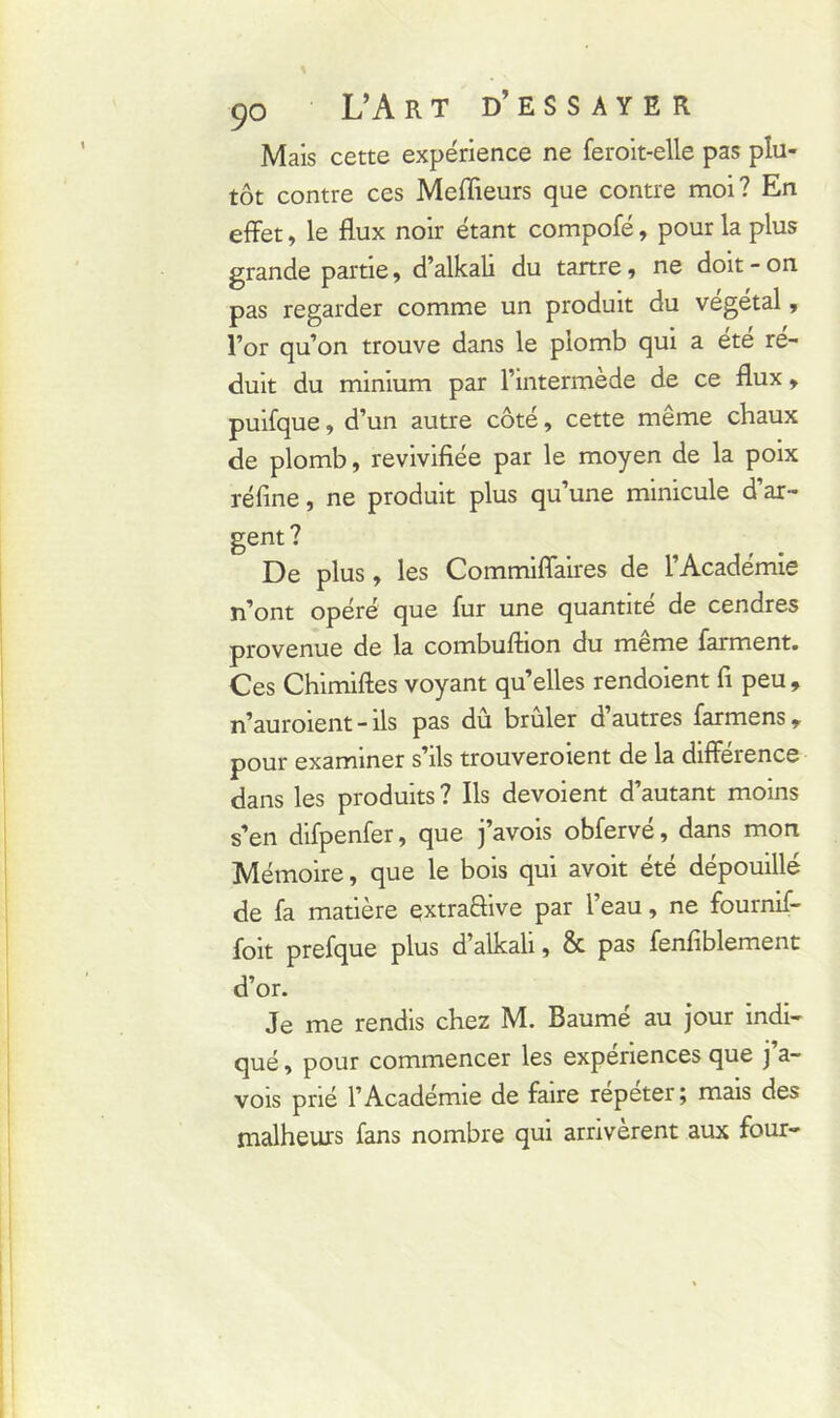 Mais cette expérience ne feroit-elle pas plu- tôt contre ces Meilleurs que contre moi? En effet, le flux noir étant compofé, pour la plus grande partie, d’alkali du tartre, ne doit - on pas regarder comme un produit du végétal, l’or qu’on trouve dans le plomb qui a été ré- duit du minium par l’intermède de ce flux, puifque, d’un autre côté, cette même chaux de plomb, revivifiée par le moyen de la poix réfine, ne produit plus qu’une minicule d’ar- gent? De plus, les Commiffaires de l’Académie n’ont opéré que fur une quantité de cendres provenue de la combuftion du meme farment. Ces Chimiftes voyant qu’elles rendoient fi peu , n’auroient - ils pas du brûler d autres farmens, pour examiner s’ils trouveroient de la différence dans les produits ? Ils dévoient d’autant moins s’en difpenfer, que j’avois obfervé, dans mon Mémoire, que le bois qui avoit été dépouillé de fa matière extraffive par l’eau, ne fournif- foit prefque plus d’alkali, & pas fenfiblement d’or. Je me rendis chez M. Baumé au jour indi- qué , pour commencer les expériences que j’a- vois prié l’Académie de faire repeter; mais des malheurs fans nombre qui arrivèrent aux four-