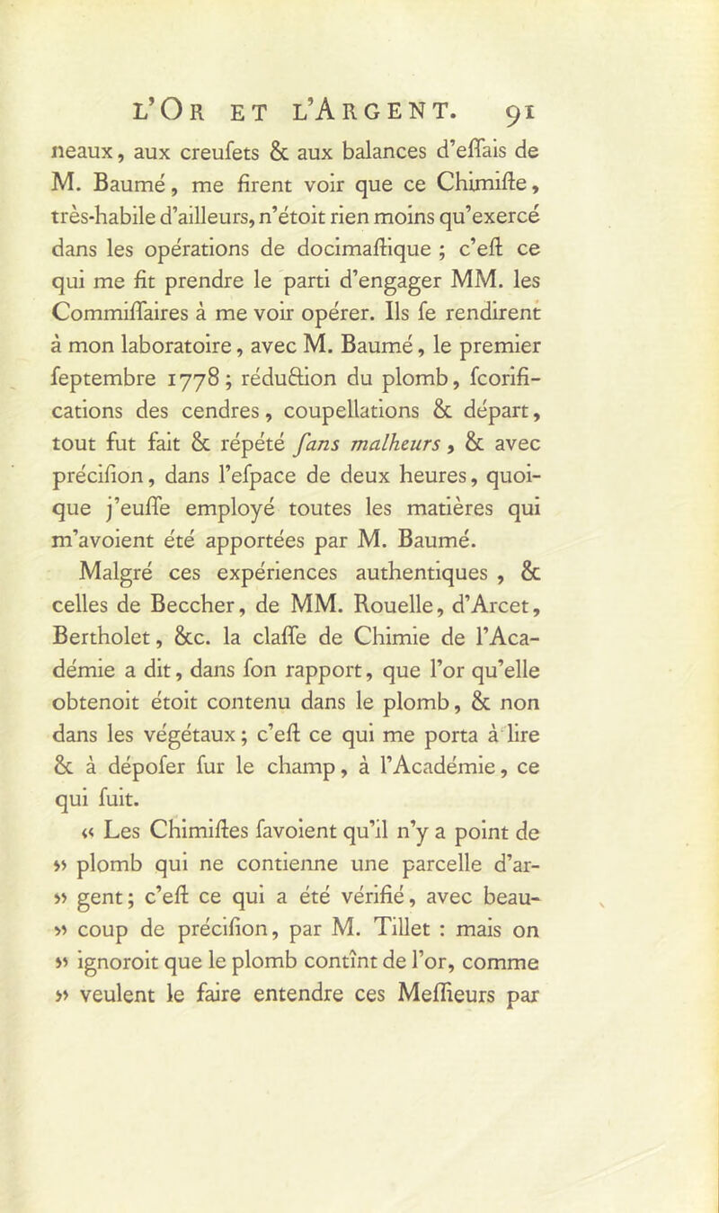 neaux, aux creufets & aux balances d’effais de M. Baume, me firent voir que ce Chimifte, très-habile d’ailleurs, n’étoit rien moins qu’exercé dans les opérations de docimaftique ; c’eft ce qui me fit prendre le parti d’engager MM. les Commiflaires à me voir opérer. Ils fe rendirent à mon laboratoire, avec M. Baumé, le premier feptembre 1778; réduftion du plomb, fcorifi- cations des cendres, coupellations & départ, tout fut fait & répété fans malheurs, & avec précifion, dans l’efpace de deux heures, quoi- que j’euffe employé toutes les matières qui m’avoient été apportées par M. Baumé. Malgré ces expériences authentiques , & celles de Beccher, de MM. Rouelle, d’Arcet, Bertholet, &c. la claffe de Chimie de l’Aca- démie a dit, dans fon rapport, que l’or qu’elle obtenoit étoit contenu dans le plomb, & non dans les végétaux ; c’efi ce qui me porta à lire & à dépofer fur le champ, à l’Académie, ce qui fuit. « Les Chimiftes favoient qu’il n’y a point de » plomb qui ne contienne une parcelle d’ar- » gent; c’efi: ce qui a été vérifié, avec beau- » coup de précifion, par M. Tillet : mais on » ignoroit que le plomb contînt de l’or, comme » veulent le faire entendre ces Meilleurs par
