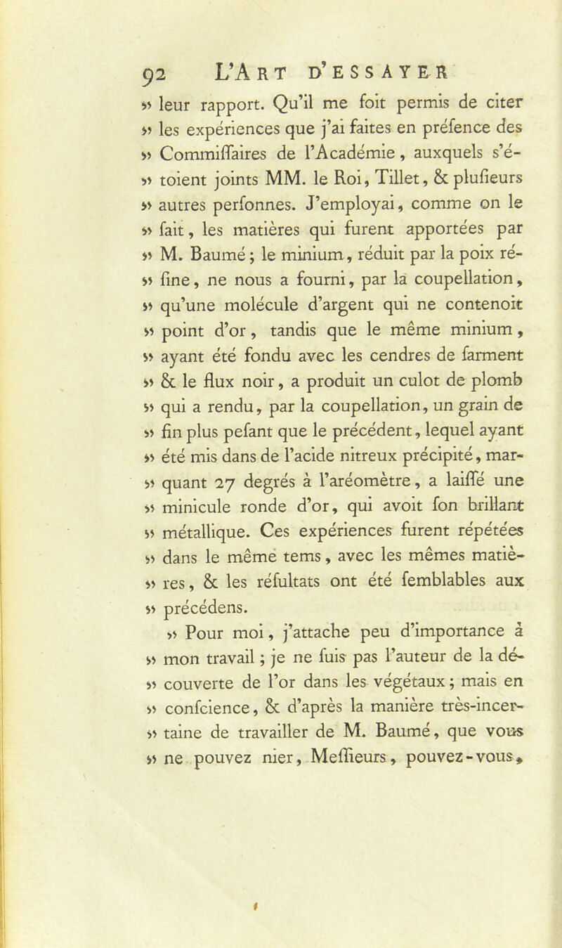 >> leur rapport. Qu’il me foit permis de citer » les expériences que j’ai faites en préfence des » Commiffaires de l’Académie, auxquels s’é- » toient joints MM. le Roi, Tillet, & plufieurs » autres perfonnes. J’employai, comme on le » fait, les matières qui furent apportées par » M. Baumé; le minium , réduit par la poix ré- » fine, ne nous a fourni, par la coupellation, » qu’une molécule d’argent qui ne contenoit m point d’or, tandis que le même minium, » ayant été fondu avec les cendres de farment » & le flux noir, a produit un culot de plomb a qui a rendu, par la coupellation, un grain de « fin plus pefant que le précédent, lequel ayant » été mis dans de l’acide nitreux précipité, mar- » quant 27 degrés à l’aréomètre, a laifle une » minicule ronde d’or, qui avoit fon brillant » métallique. Ces expériences furent répétées » dans le même tems, avec les mêmes matiè- » res, & les réfultats ont été femblables aux précédens. » Pour moi, j’attache peu d’importance à » mon travail ; je ne fuis pas l’auteur de la dé- » couverte de l’or dans les végétaux ; mais en » confcience, & d’après la manière très-incer- >> taine de travailler de M. Baumé, que vous n ne pouvez nier, Meflieurs, pouvez-vous» 1