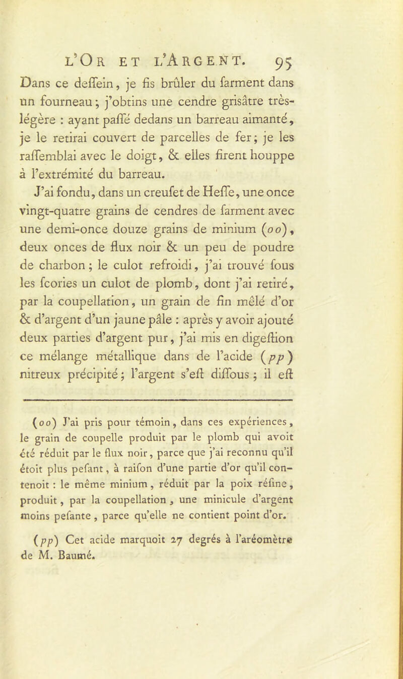 Dans ce deffein, je fis brûler du farment dans un fourneau ; j’obtins une cendre grisâtre très- légère : ayant parie dedans un barreau aimanté, je le retirai couvert de parcelles de fer; je les raffemblai avec le doigt, & elles firent houppe à l’extrémité du barreau. J’ai fondu, dans un creufet de HeriTe, une once vingt-quatre grains de cendres de farment avec une demi-once douze grains de minium (oo), deux onces de flux noir & un peu de poudre de charbon ; le culot refroidi, j’ai trouvé fous les fcories un culot de plomb, dont j’ai retiré, par la coupellation, un grain de fin mêlé d’or & d’argent d’un jaune pâle : après y avoir ajouté deux parties d’argent pur, j’ai mis en digeflion ce mélange métallique dans de l’acide (/>/>) nitreux précipité ; l’argent s’efl diflbus ; il eft (00) J’ai pris pour témoin, dans ces expériences, le grain de coupelle produit par le plomb qui avoit été réduit par le flux noir, parce que j’ai reconnu qu’il étoit plus pefant, à raifon d’une partie d’or qu’il con- tenoit : le même minium, réduit par la poix réfine, produit, par la coupellation , une minicule d’argent moins pefante , parce qu’elle ne contient point d’or. (pp) Cet acide marquoit 27 degrés à l’aréomètre de M. Baumé.