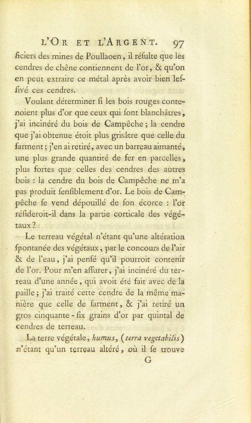 ficiers des mines de Poullaoen, il réfulte que les cendres de chêne contiennent de l’or, & qu’on en peut extraire ce métal après avoir bien lef- fivé ces cendres. Voulant déterminer fi les bois rouges conte- noient plus d’or que ceux qui font blanchâtres, j’ai incinéré du bois de Campêche ; la cendre que j’ai obtenue étoit plus grisâtre que celle du farment ; j’en ai retiré, avec un barreau aimanté, une plus grande quantité de fer en parcelles, plus fortes que celles des cendres des autres bois : la cendre du bois de Campêche ne m’a pas produit fenfiblement d’or. Le bois de Cam- pêche fe vend dépouillé de fon écorce : l’or réfideroit-il dans la partie corticale des végé- taux? Le terreau végétal n’étant qu’une altération fpontanée des végétaux, par le concours de l’air & de l’eau, j’ai penfié qu’il pourroit contenir de l’or. Pour m’en affurer, j’ai incinéré du ter- reau d’une année, qui avoit été fait avec de la paille ; j’ai traité cette cendre de la même ma- nière que celle de farment, & j’ai retiré un gros cinquante - fix grains d’or par quintal de cendres de terreau. La terre végétale, humus, (terra vegetabilis) n’étant qu’un terreau altéré, où il fe trouve G