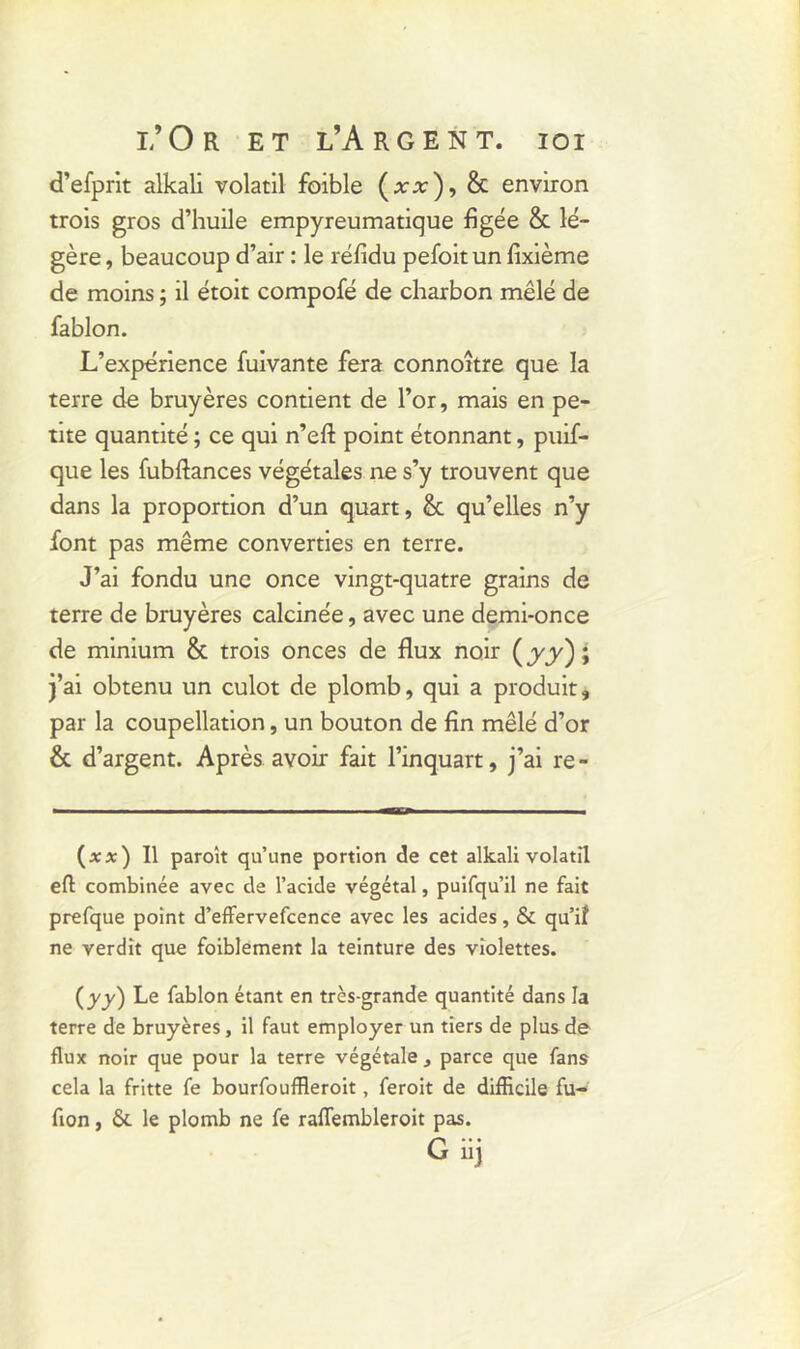 d’efprit alkali volatil foible (xx), & environ trois gros d’huile empyreumatique figée & lé- gère , beaucoup d’air : le réfidu pefoit un fixième de moins ; il étoit compofé de charbon mêlé de fablon. L’expérience fuivante fera connoître que la terre de bruyères contient de l’or, mais en pe- tite quantité ; ce qui n’eft point étonnant, puif- que les fubftances végétales ne s’y trouvent que dans la proportion d’un quart, & qu’elles n’y font pas même converties en terre. J’ai fondu une once vingt-quatre grains de terre de bruyères calcinée, avec une demi-once de minium & trois onces de flux noir (jyy); j’ai obtenu un culot de plomb, qui a produit, par la coupellation, un bouton de fin mêlé d’or & d’argent. Après avoir fait l’inquart, j’ai re- (ïï) 11 paroît qu’une portion de cet alkali volatil eft combinée avec de l’acide végétal, puifqu’il ne fait prefque point d’effervefcence avec les acides, & qu’il ne verdit que foiblement la teinture des violettes. (yy) Le fablon étant en trcs-grande quantité dans la terre de bruyères, il faut employer un tiers de plus de flux noir que pour la terre végétale, parce que fans cela la fritte fe bourfouffleroit, feroit de difficile fu- fion, ôt le plomb ne fe raffiembleroit pas. G iij