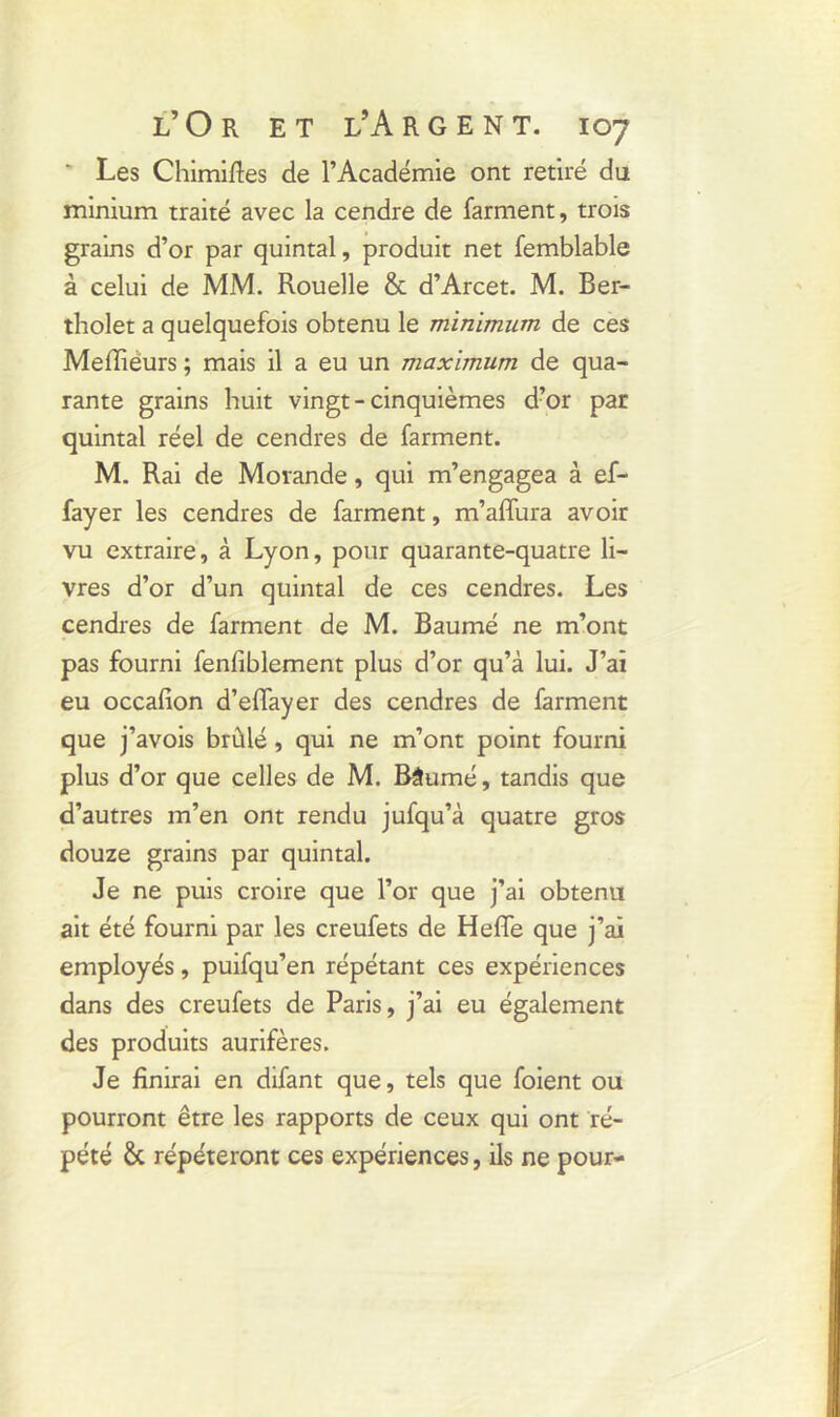 Les Chimifies de l’Académie ont retiré du minium traité avec la cendre de farment, trois grains d’or par quintal, produit net femblable à celui de MM. Rouelle & d’Arcet. M. Ber- tholet a quelquefois obtenu le minimum de ces Meffiéurs ; mais il a eu un maximum de qua- rante grains huit vingt-cinquièmes d’or par quintal réel de cendres de farment. M. Rai de Movande, qui m’engagea à ef- fayer les cendres de farment, m’affura avoir vu extraire, à Lyon, pour quarante-quatre li- vres d’or d’un quintal de ces cendres. Les cendres de farment de M. Baumé ne m’ont pas fourni fenfiblement plus d’or qu’à lui. J’ai eu occafion d’effayer des cendres de farment que j’avois brûlé, qui ne m’ont point fourni plus d’or que celles de M. Bâumé, tandis que d’autres m’en ont rendu jufqu’à quatre gros douze grains par quintal. Je ne puis croire que l’or que j’ai obtenu ait été fourni par les creufets de Hefle que j’ai employés, puifqu’en répétant ces expériences dans des creufets de Paris, j’ai eu également des produits aurifères. Je finirai en difant que, tels que foient ou pourront être les rapports de ceux qui ont ré- pété Sc répéteront ces expériences, ils ne pour-