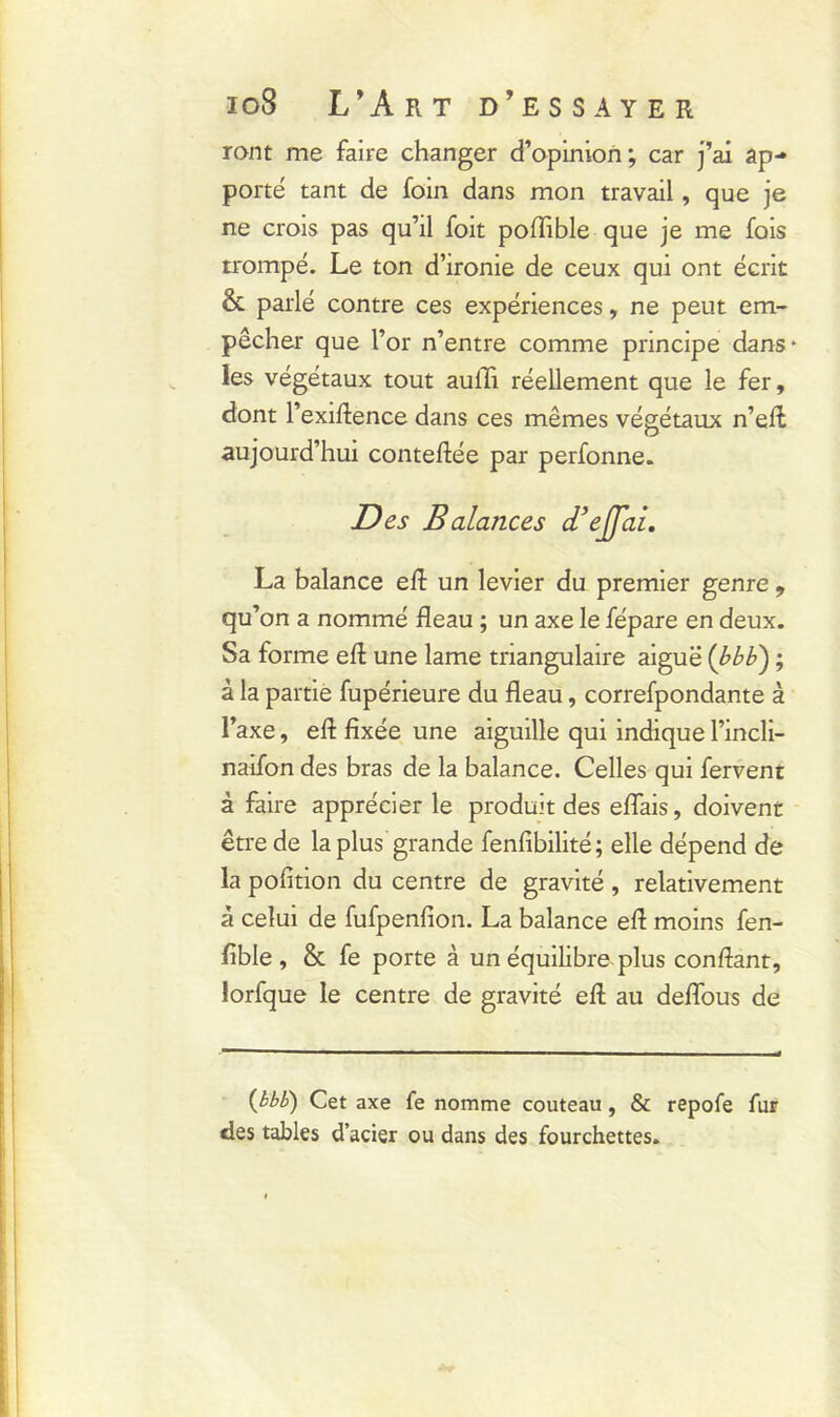 ront me faire changer d’opinion; car j’ai ap- porté tant de foin dans mon travail, que je ne crois pas qu’il foit poflible que je me fois trompé. Le ton d’ironie de ceux qui ont écrit & parlé contre ces expériences, ne peut em- pêcher que l’or n’entre comme principe dans* les végétaux tout aulh réellement que le fer, dont l’exiftence dans ces mêmes végétaux n’eft aujourd’hui conteftée par perfonne. Des Balances d’effai. La balance eft un levier du premier genre , qu’on a nommé fléau ; un axe le fépare en deux. Sa forme eft une lame triangulaire aiguë (bbb) ; à la partie fupérieure du fléau, correfpondante à l’axe, eft fixée une aiguille qui indique l’incli- naifon des bras de la balance. Celles qui fervent à faire apprécier le produit des eflais, doivent être de la plus grande fenfibilité; elle dépend de la pofition du centre de gravité , relativement à celui de fufpenfion. La balance eft moins fen- fible , & fe porte à un équilibre plus confiant, lorfque le centre de gravité eft au deflous de (bbb) Cet axe fe nomme couteau, & repofe fur des tables d’acier ou dans des fourchettes.