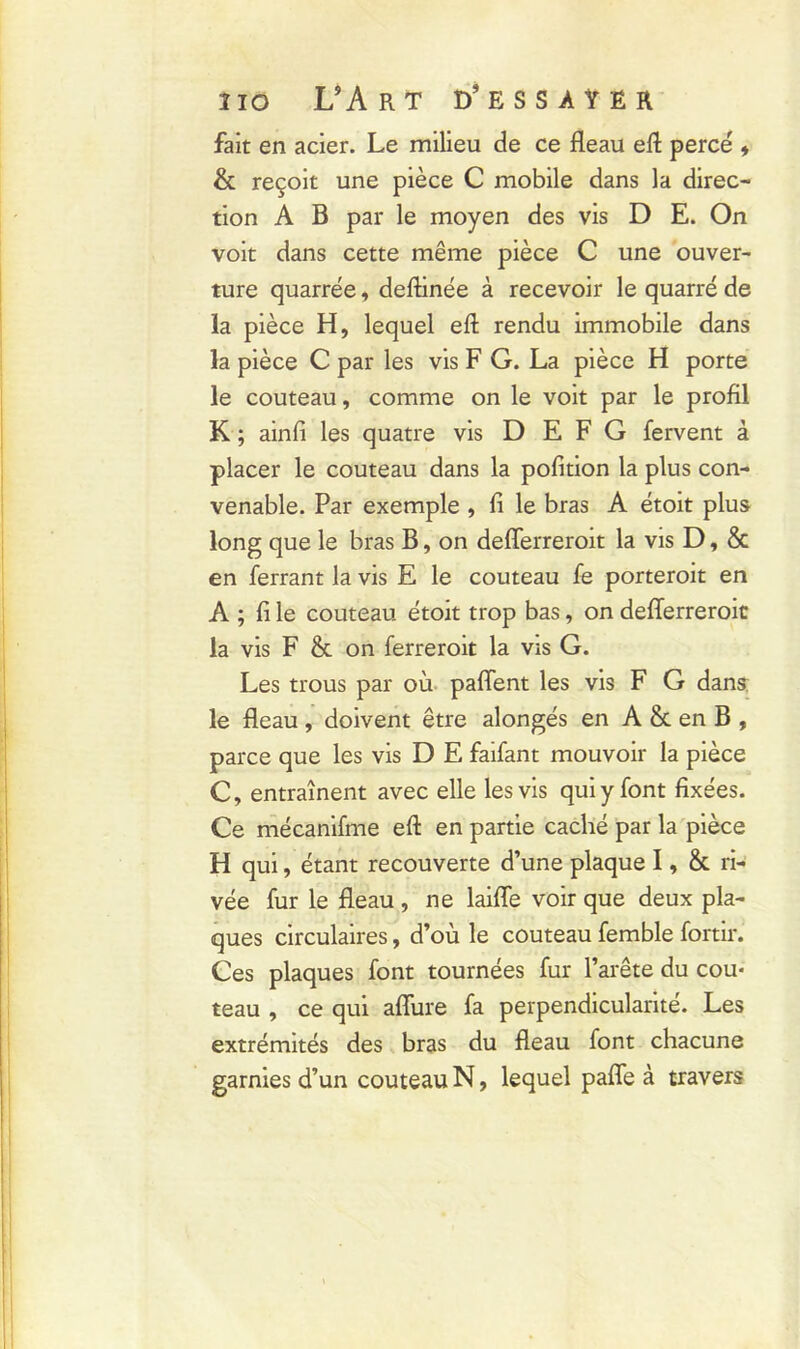 fait en acier. Le milieu de ce fléau eft percé * & reçoit une pièce C mobile dans la direc- tion A B par le moyen des vis D E. On voit dans cette même pièce C une ouver- ture quarrée, deftinée à recevoir le quarré de la pièce H, lequel eft rendu immobile dans la pièce C par les vis F G. La pièce H porte le couteau, comme on le voit par le profil K ; ainli les quatre vis D E F G fervent à placer le couteau dans la pofition la plus con- venable. Par exemple , li le bras A étoit plus long que le bras B, on defîerreroit la vis D, & en ferrant la vis E le couteau fe porteroit en A ; fi le couteau étoit trop bas, on defferreroit la vis F & on ferreroit la vis G. Les trous par où paflent les vis F G dans le fléau, doivent être alongés en A & en B , parce que les vis D E faifant mouvoir la pièce C, entraînent avec elle les vis qui y font fixées. Ce mécanifme eft en partie caché par la pièce H qui, étant recouverte d’une plaque I, & ri- vée fur le fléau , ne laifle voir que deux pla- ques circulaires, d’où le couteau femble fortir. Ces plaques font tournées fur l’arête du cou- teau , ce qui aflùre fa perpendicularité. Les extrémités des bras du fléau font chacune garnies d’un couteau N, lequel pafle à travers