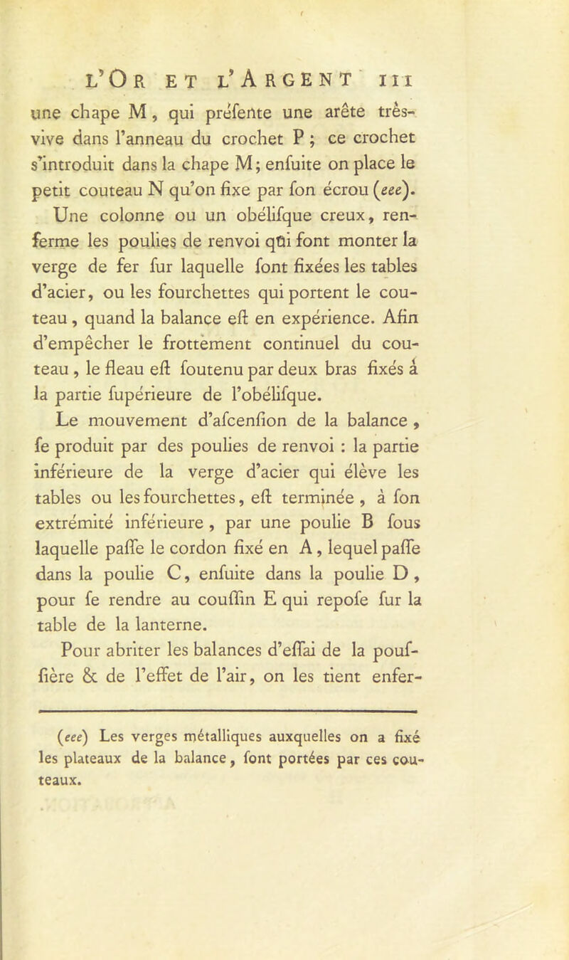 une chape M, qui préfente une arête très- vive dans l’anneau du crochet P ; ce crochet s’introduit dans la chape M ; enfuite on place le petit couteau N qu’on fixe par fon écrou (eee). Une colonne ou un obélifque creux, ren- ferme les poulies de renvoi qüi font monter la verge de fer fur laquelle font fixées les tables d’acier, ouïes fourchettes qui portent le cou- teau , quand la balance eft en expérience. Afin d’empêcher le frottement continuel du cou- teau , le fléau eft foutenu par deux bras fixés â la partie fupérieure de l’obélifque. Le mouvement d’afcenfion de la balance , fe produit par des poulies de renvoi : la partie inférieure de la verge d’acier qui élève les tables ou les fourchettes, eft terminée , à fon extrémité inférieure , par une poulie B fous laquelle paffe le cordon fixé en A, lequel paffe dans la poulie C, enfuite dans la poulie D , pour fe rendre au couffin E qui repofe fur la table de la lanterne. Pour abriter les balances d’effai de la pouf- fière & de l’effet de l’air, on les tient enfer- (eee) Les verges métalliques auxquelles on a fixé les plateaux de la balance, font portées par ces cou- teaux.