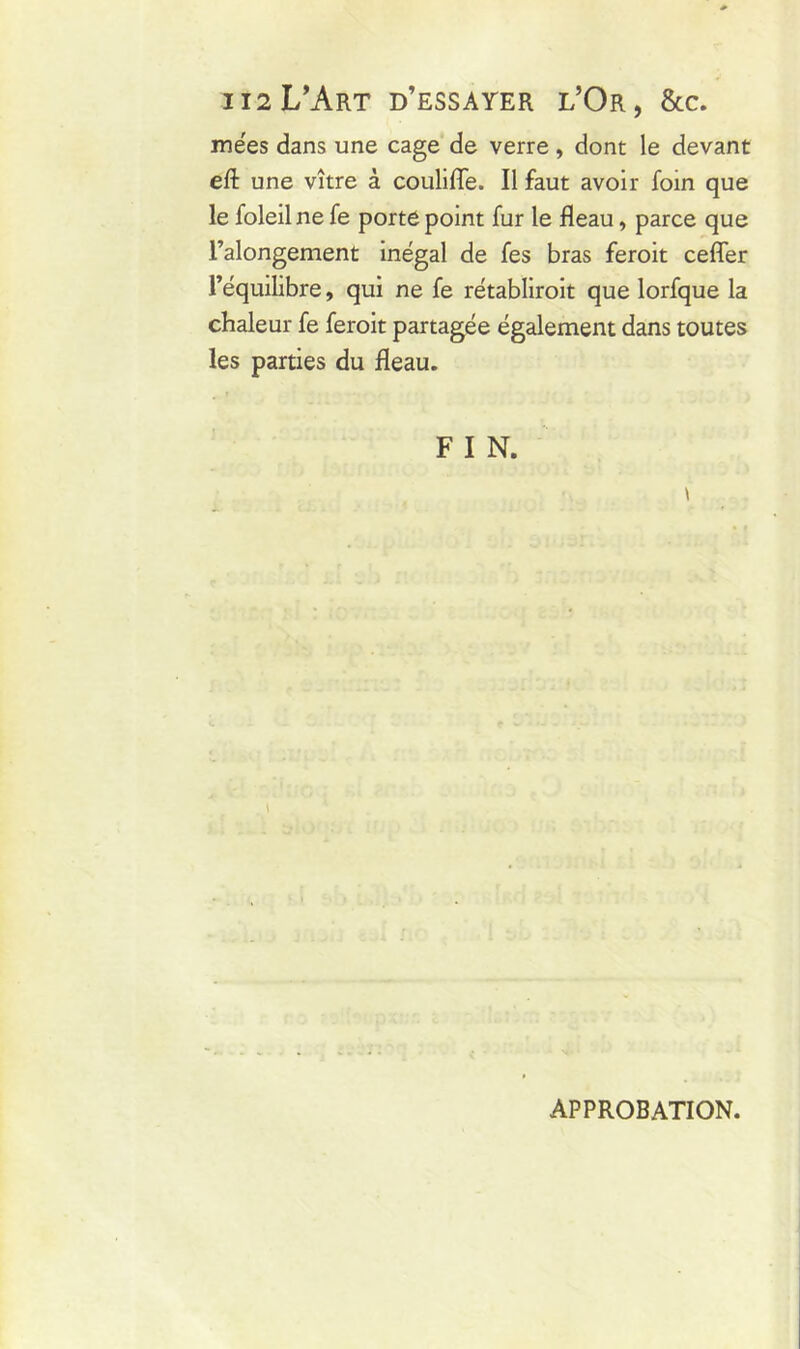 112L’Art d’essayer l’Or, &c. mées dans une cage de verre , dont le devant eft une vître à coulifle. Il faut avoir foin que le foleilne fe porte point fur le fléau, parce que l’alongement inégal de fes bras feroit ceffer l’équilibre, qui ne fe rétabliroit que lorfque la chaleur fe feroit partagée également dans toutes les parties du fléau. F I N. APPROBATION.