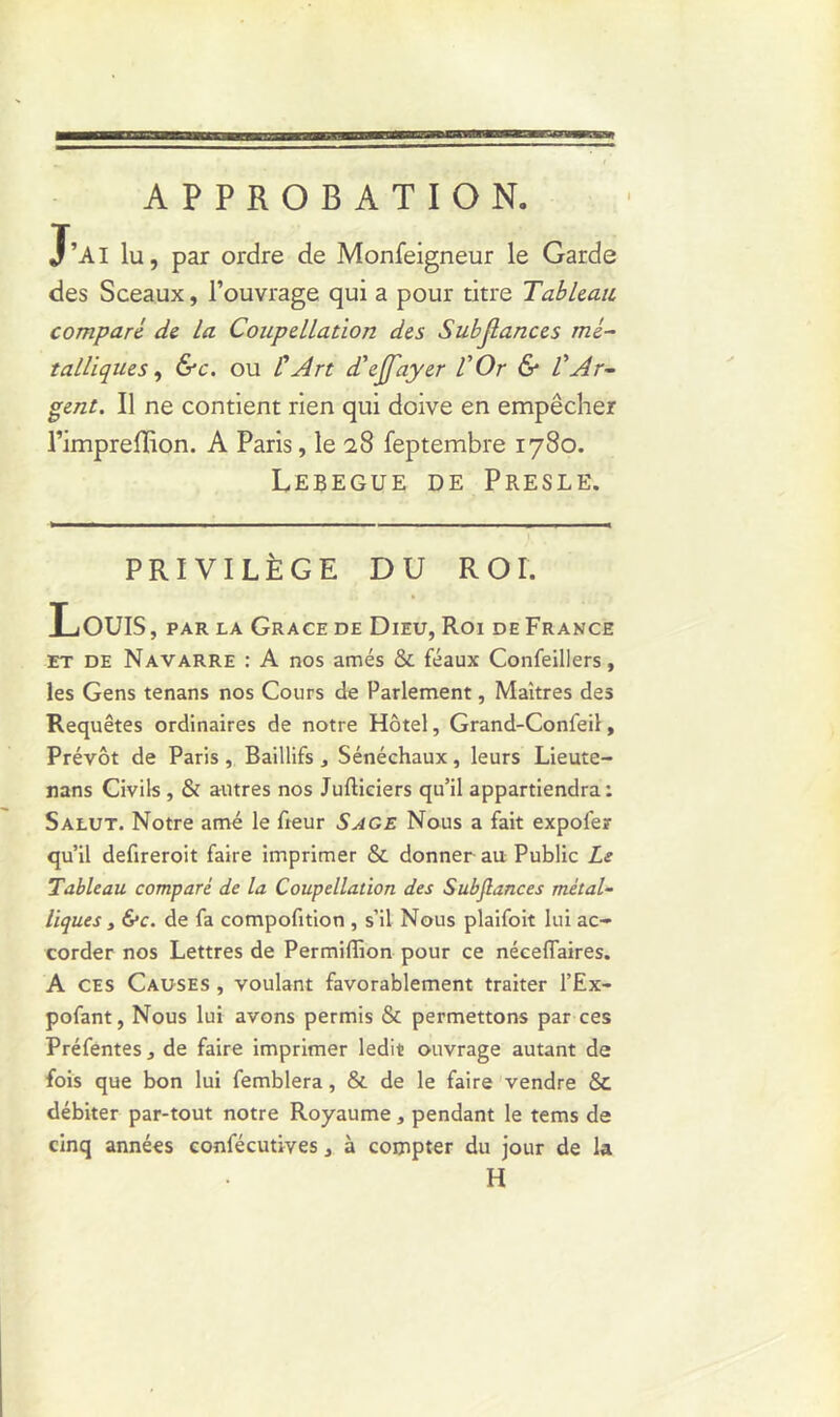 J’AI lu, par ordre de Monfeigneur le Garde des Sceaux, l’ouvrage qui a pour titre Tableau comparé de la Coupellation des Subjlances mé- talliques , &c. ou l'Art d'ejfayer l'Or & l'Ar- gent. Il ne contient rien qui doive en empêcher l’impreffion. A Paris, le 2,8 feptembre 1780. Lebegue de Presle. PRIVILÈGE DU ROI. LoUIS, par la Grâce de Dieu, Roi de France et de Navarre : A nos amés & féaux Confeillers, les Gens tenans nos Cours de Parlement, Maîtres des Requêtes ordinaires de notre Hôtel, Grand-Confeil, Prévôt de Paris , Baillifs 3 Sénéchaux, leurs Lieute- nans Civils , & autres nos Jufticiers qu’il appartiendra: Salut. Notre amé le fieur Sage Nous a fait expofer qu’il defireroit faire imprimer & donner au Public Le Tableau comparé de la Coupellation des Subjlances métal- liques , 6*c. de fa compofition , s’il Nous plaifoit lui ac- corder nos Lettres de Permiffion pour ce néceflaires. A ces Causes , voulant favorablement traiter l’Ex- pofant, Nous lui avons permis & permettons par ces Préfentes, de faire imprimer ledit ouvrage autant de fois que bon lui femblera, & de le faire vendre & débiter par-tout notre Royaume, pendant le tems de cinq années confécutives, à compter du jour de la H