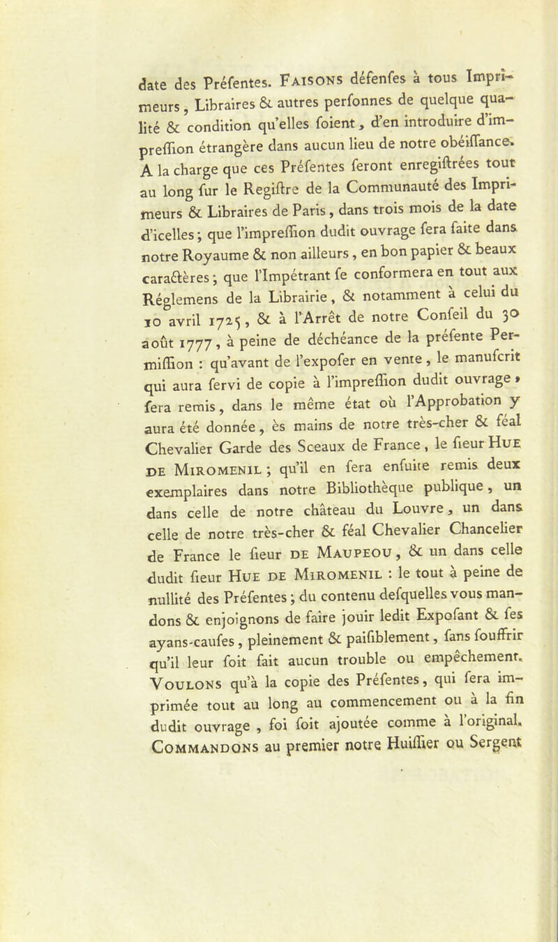 date des Préfentes. Faisons défenfes à tous Impri- meurs , Libraires & autres perfonnes de quelque qua- lité & condition quelles foient, d’en introduire d’im- preffion étrangère dans aucun lieu de notre obéiflance. A la charge que ces Préfentes feront enregiftrées tout au long fur le Regiftre de la Communauté des Impri- meurs & Libraires de Paris , dans trois mois de la date d’icelles; que l’impreffion dudit ouvrage fera faite dans, notre Royaume & non ailleurs , en bon papier & beaux cara&ères ; que l’Impétrant fe conformera en tout aux Réglemens de la Librairie, & notamment a celui du io avril 1725, & à l’Arrêt de notre Confeil du 30 août 1777» à peine de déchéance de la préfente Per- miffion : qu’avant de l’expofer en vente, le manufcrit qui aura fervi de copie à l’impreffion dudit ouvrage » fera remis, dans le même état où l’Approbation y aura été donnée, ès mains de notre très-cher & féal Chevalier Garde des Sceaux de France, le fieur Hue de Miromenil ; qu’il en fera enfuite remis deux exemplaires dans notre Bibliothèque publique, un dans celle de notre château du Louvre, un dans celle de notre très-cher & féal Chevalier Chancelier de France le fieur de Maupeou , & un dans celle dudit fieur Hue de Miromenil : le tout à peine de nullité des Préfentes ; du contenu defquelles vous man- dons & enjoignons de faire jouir ledit Expofant & fes ayans-caufes, pleinement &. paifiblement, fans fouffrir qu’il leur foit fait aucun trouble ou empêchemenr. Voulons qu’à la copie des Prefentes, qui fera im- primée tout au long au commencement ou à la fin dudit ouvrage , foi foit ajoutée comme à l’original. Commandons au premier notre Huifiier ou Sergent