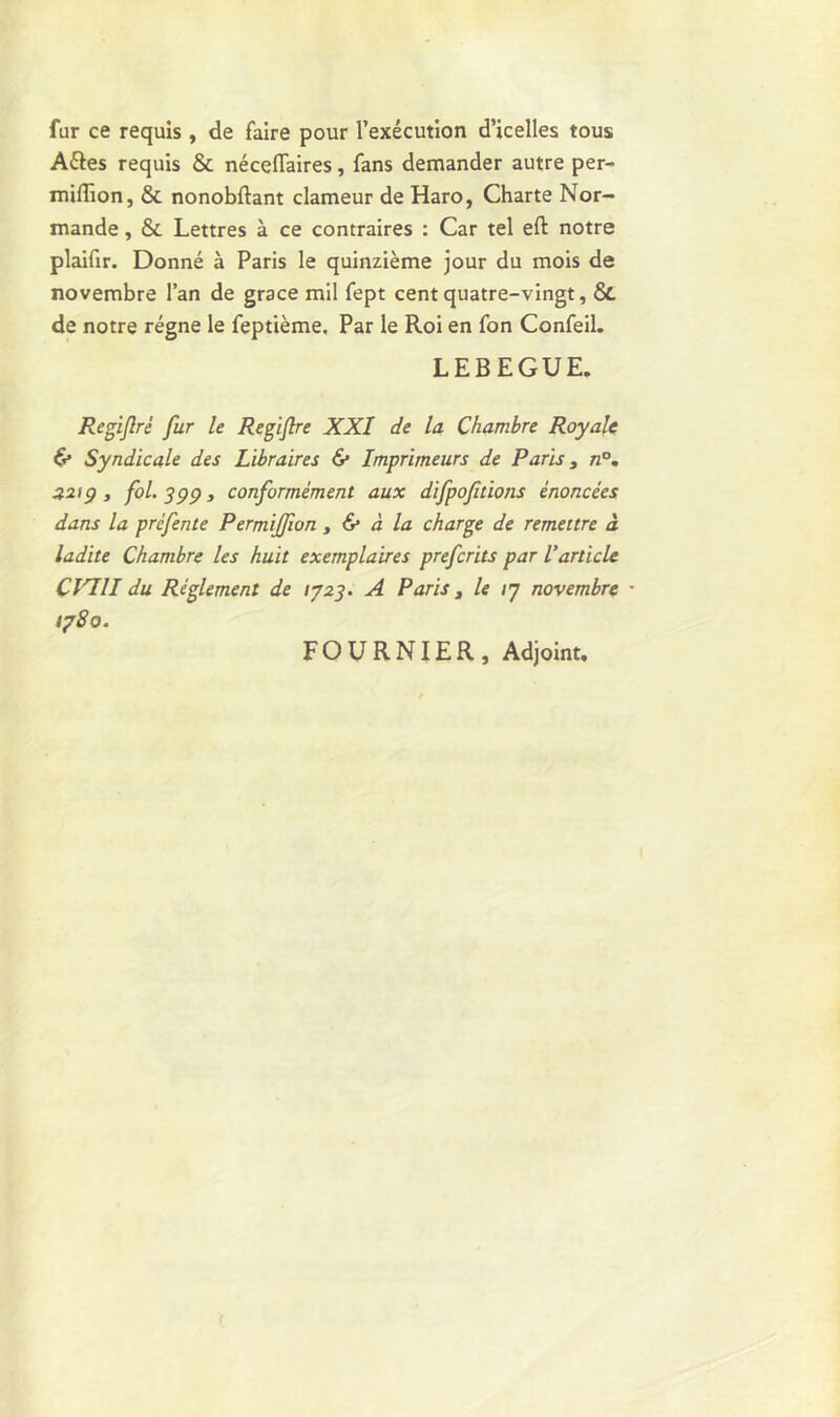 fur ce requis , de faire pour l’exécution d’icelles tous Aéles requis & néceflfaires, fans demander autre per- milîîon, & nonobftant clameur de Haro, Charte Nor- mande , & Lettres à ce contraires : Car tel eft notre plaifir. Donné à Paris le quinzième jour du mois de novembre l’an de grâce mil fept cent quatre-vingt, & de notre régne le feptième. Par le Roi en fon Confeil. LEBEGUE. Regifré fur le Regijlre XXI de la Chambre Royale & Syndicale des Libraires & Imprimeurs de Paris 3 n°. 22iç) , fol. S99 j conformément aux difpoflions énoncées dans la préfente Permijfion , & à la charge de remettre à ladite Chambre les huit exemplaires preferits par l’article d'in du Réglement de 1723. A Paris, le 17 novembre • 1780. FOURNIER, Adjoint.