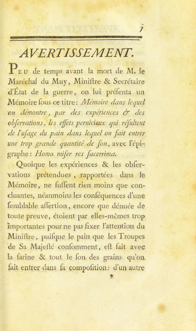 Peu de temps avant ia mort de M. le Maréchal du Muy, Miniflre & Secrétaire d’Etat de la guerre, on lui préfenta un Mémoire Tous ce titre : Mémoire dans lequel en démontre, par des expériences & des cbfeivations, les effets pernicieux qui résultent de l’ufage du pain dans lequel on fait entrer une trop grande quantité de fon, avec l’épi- graphe: Homo mifer res facerrima. Quoique les expériences & les obfer- vations prétendues rapportées dans le Mémoire, ne fu fient rien moins que con- cluantes, néanmoins les conféquences d’une fembiable afîertion, encore que dénuée de toute preuve, étoient par elles-mêmes trop importantes pour ne pas fixer l’attention du Miniflre, puifqne le pain que les Troupes de Sa Majeflé confomment, eft fait avec la farine <5c tout le fon des grains qu’on fait entrer dans fa compofition : d’un autre