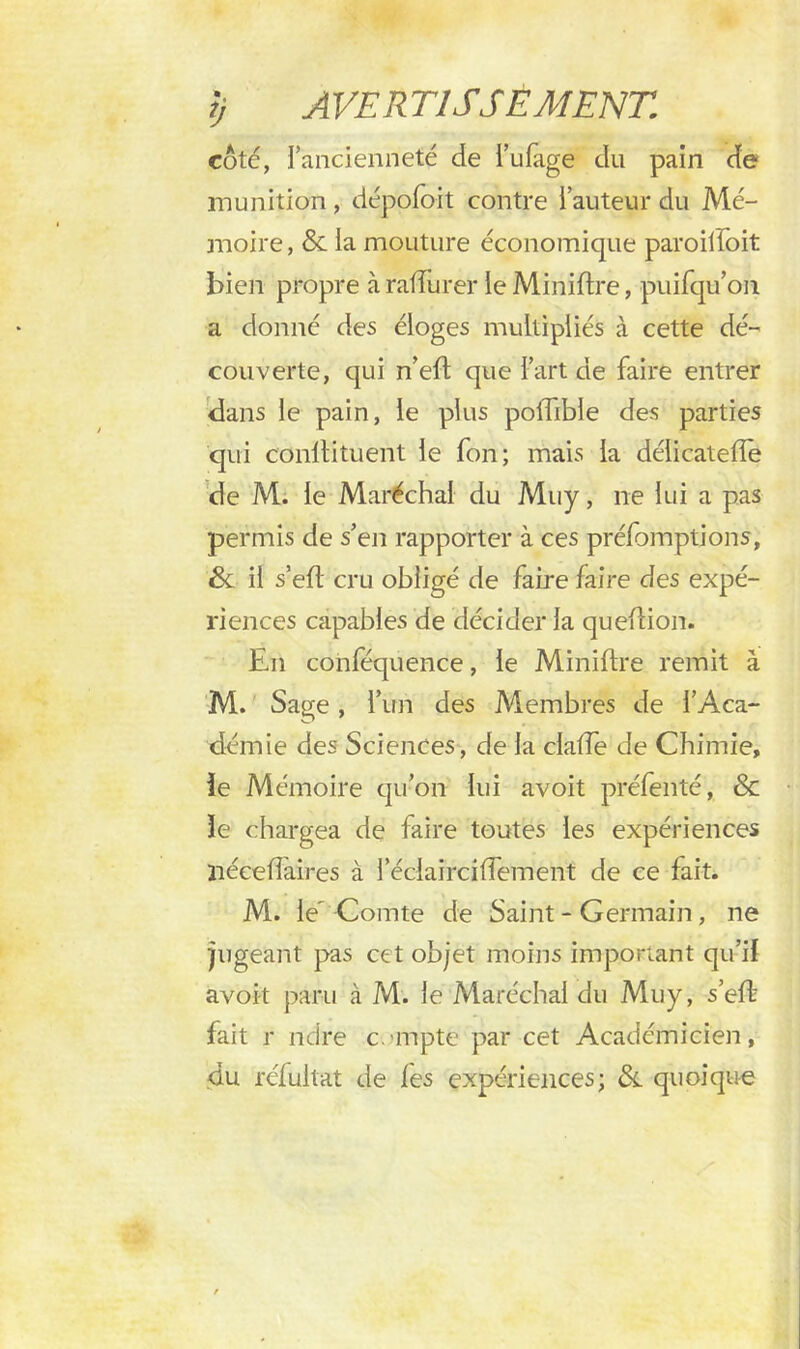 côté, fancienneté de i’ufage du pain de munition , dépofoit contre Fauteur du Mé- moire, & ia mouture économique paroiiîoit bien propre à ralîiirer le Minifixe, puifqu’on a donné des éloges multipliés à cette dé- couverte, qui n’eft que l’art de faire entrer dans le pain, le plus poffible des parties qui conffituent le fon; mais la déiicatefïe de M. le Maréchal du Muy, ne lui a pas permis de s’en rapporter à ces préemptions, &: il s’eft cru obligé de faire faire des expé- riences capables de décider la queflion. En conféquence, le Miniftre remit à M. Sage, l’un des Membres de l’Aca- démie des Sciences, de la claffe de Chimie, le Mémoire qu’on lui avoit préfenté, & le chargea de faire toutes les expériences liéceffaires à l’éciairciffement de ce fait. M. le'Comte de Saint - Germain , ne pigeant pas cet objet moins important qu’il avoit paru à M. le Maréchal du Muy, s’effc fait r ndre c.-mpte par cet Académicien, du rélultat de les expériences; ôl quoique