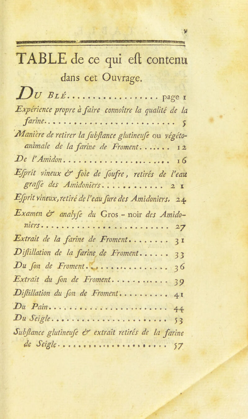 met* TABLE de ce qui eft contenu dans cet Ouvrage. U Blé page i Expérience propre a faire connoître la qualité de la farine j Adaniere de retirer la fubfance glutineufe ou végéto- animale de la farine de Froment . 12 De l'Amidon 16 Efprit vineux & foie de foufre, retirés de l'eau gtajje des Amidoniers 21 Efprit vineux, retiré de l’eau fure des Amidoniers. 24. Examen éf analyfe du Gros - noir des Amido- niers 27 Extrait de la farine de Froment 31 Z) filiation de la farine de Froment 33 Eu fon de Froment 3 6 Extrait du fon de Froment 30 Efiliation du fon de Froment 41 Eu Pain 44 Eu Seigle 53 Subfance glutineufe & extrait retirés de la farine de Seigle qy